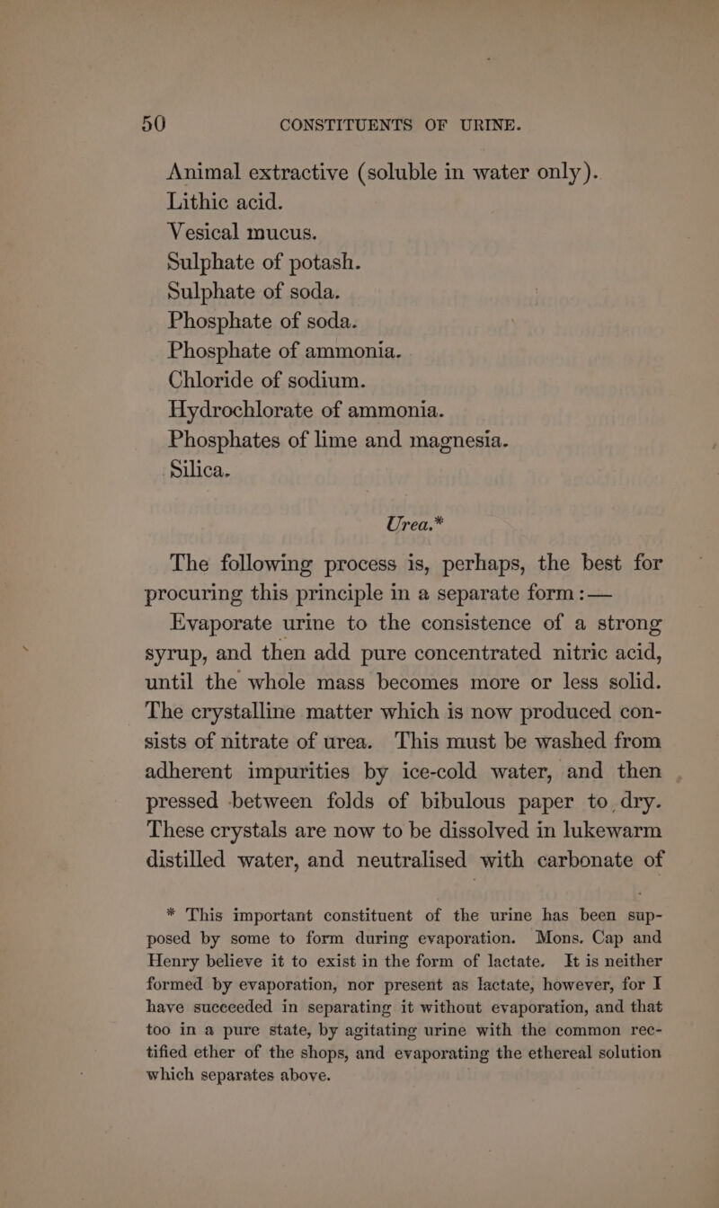 Animal extractive (soluble in water only). Lithic acid. Vesical mucus. Sulphate of potash. Sulphate of soda. Phosphate of soda. Phosphate of ammonia. Chloride of sodium. Hydrochlorate of ammonia. Phosphates of lime and magnesia. Silica. Urea.* The following process is, perhaps, the best for procuring this principle in a separate form :— Evaporate urie to the consistence of a strong syrup, and then add pure concentrated nitric acid, until the whole mass becomes more or less solid. The crystalline matter which is now produced con- sists of nitrate of urea. This must be washed from adherent impurities by ice-cold water, and then pressed -between folds of bibulous paper to dry. These crystals are now to be dissolved in lukewarm distilled water, and neutralised with carbonate of * This important constituent of the urine has been sup- posed by some to form during evaporation. Mons. Cap and Henry believe it to exist in the form of lactate. It is neither formed by evaporation, nor present as lactate, however, for I have succeeded in separating it without evaporation, and that too in a pure state, by agitating urine with the common rec- tified ether of the shops, and evaporating the ethereal solution which separates above.