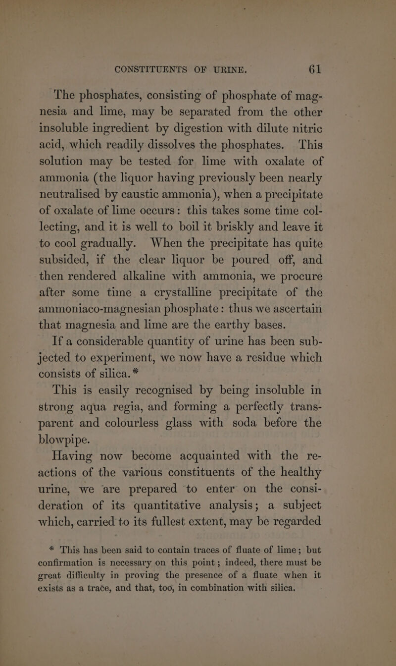 The phosphates, consisting of phosphate of mag- nesia and lime, may be separated from the other insoluble ingredient by digestion with dilute nitric acid, which readily dissolves the phosphates. This solution may be tested for lime with oxalate of ammonia (the liquor having previously been nearly neutralised by caustic ammonia), when a precipitate of oxalate of lime occurs: this takes some time col- lecting, and it is well to boil it briskly and leave it to cool gradually. When the precipitate has quite subsided, if the clear liquor be poured off, and then rendered alkaline with ammonia, we procure after some time a crystalline precipitate of the ammoniaco-magnesian phosphate: thus we ascertain that magnesia and lime are the earthy bases. If a considerable quantity of urine has been sub- jected to experiment, we now have a residue which consists of silica. * This is easily recognised by being insoluble in strong aqua regia, and forming a perfectly trans- parent and colourless glass with soda before the blowpipe. Having now become acquainted with the re- actions of the various constituents of the healthy urine, we ‘are prepared ‘to enter on the consi- deration of its quantitative analysis; a subject which, carried to its fullest extent, may be regarded * This has been said to contain traces of fluate of lime; but confirmation is necessary on this point; indeed, there must be great difficulty in proving the presence of a fluate when it exists as a trace, and that, too, in combination with silica.