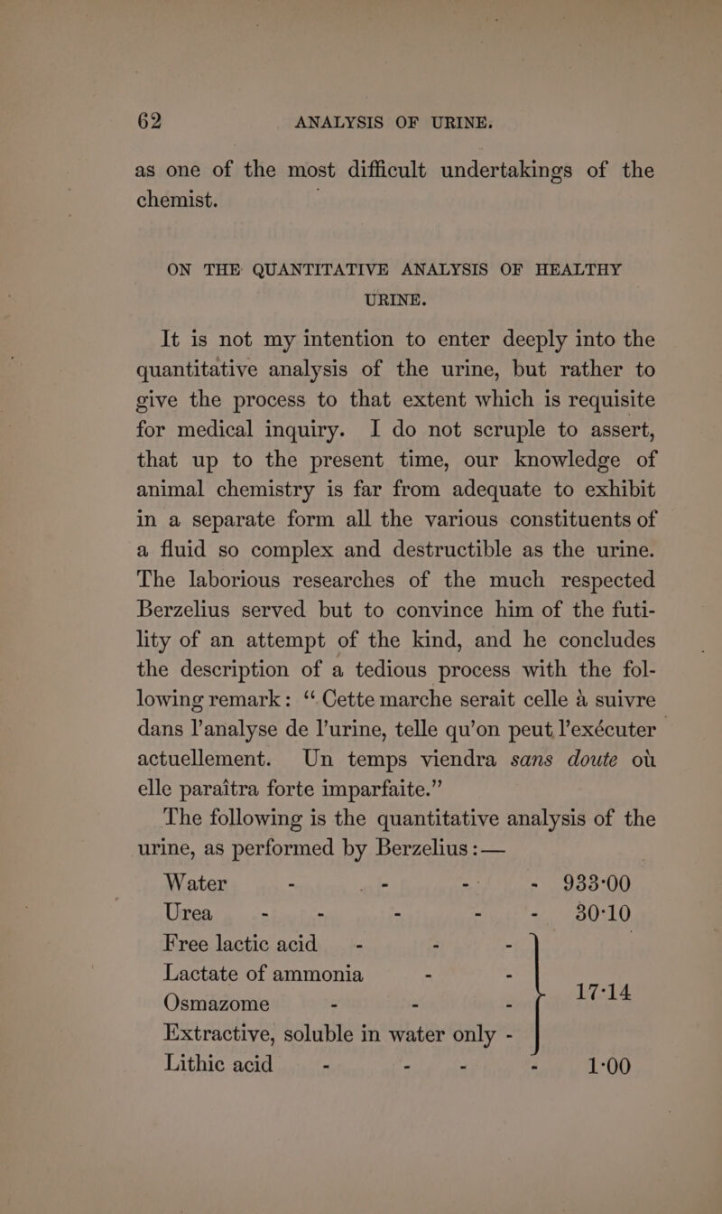 as one of the most difficult undertakings of the chemist. | ON THE QUANTITATIVE ANALYSIS OF HEALTHY URINE. It is not my intention to enter deeply into the quantitative analysis of the urine, but rather to give the process to that extent which is requisite for medical inquiry. I do not scruple to assert, that up to the present time, our knowledge of animal chemistry is far from adequate to exhibit in a separate form all the various constituents of a fluid so complex and destructible as the urine. The laborious researches of the much respected Berzelius served but to convince him of the futi- lity of an attempt of the kind, and he concludes the description of a tedious process with the fol- lowing remark: ‘ Cette marche serait celle 4 suivre dans l’analyse de l’urine, telle qu’on peut l’exécuter — actuellement. Un temps viendra sans doute ou elle paraitra forte imparfaite.” The following is the quantitative analysis of the urine, as performed by Berzelius :— | Water - _ - - 933°00 05) en - eth 2 eS) Free lactic acid _ - - : : Lactate of ammonia - - Osmazome - : Extractive, soluble in water only Lithic acid - - : - 1-00 17°14