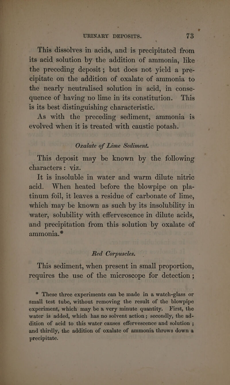 This dissolves in acids, and is precipitated from its acid solution by the addition of ammonia, like the preceding deposit ; but does not yield a pre- cipitate on the addition of oxalate of ammonia to the nearly neutralised solution in acid, in conse- quence of having no lime in its constitution. This is its best distinguishing characteristic. As with the preceding sediment, ammonia is evolved when it is treated with caustic potash. Oxalate of Lime Sediment. This deposit may be known by the following characters : viz. | It is insoluble in water and warm dilute nitric acid. When heated before the blowpipe on pla- tinum foil, it leaves a residue of carbonate of lime, which may be known as such by its insolubility in water, solubility with effervescence in dilute acids, and precipitation from this solution by oxalate of ammonia.* Red Corpuscles. This sediment, when present in small proportion, requires the use of the microscope for detection ; * These three experiments can be made in a watch-glass or small test tube, without removing the result of the blowpipe experiment, which may be a very minute quantity. First, the water is added, which has no solvent action; secondly, the ad- dition of acid to this water causes effervescence and solution ; and thirdly, the addition of oxalate of ammonia throws down a precipitate.