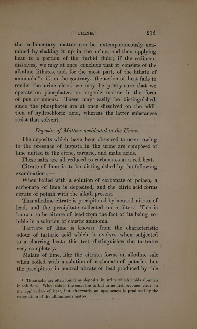 the sedimentary matter can be extemporaneously exa- mined by shaking it up in the urine, and then applying heat to a portion of the turbid fluid; if the sediment dissolves, we may at once conclude that it consists of the alkaline lithates, and, for the most part, of the lithate of ammonia™*; if, on the contrary, the action of heat fails to render the ‘urine clear, we may be pretty sure that we operate on phosphates, or organic matter in the form of pus or mucus. ‘These may’ easily be distinguished, since the phosphates are at once dissolved on the addi- tion of hydrochloric acid, whereas the latter substances resist that solvent. Deposits of Matters accidental to the Urine. The deposits which have been observed to occur owing to the presence of ingesta in the urine are composed of lime united to the citric, tartaric, and malic acids. These salts are all reduced to carbonates at a red heat. Citrate of lime is to be distinguished by the following examination : — When boiled with a solution of carbonate of ‘potash, a carbonate of lime is deposited, and the citric acid forms citrate of potash with the alkali present. This alkaline citrate is precipitated by neutral nitrate of lead, and the precipitate collected on a filter. This is known to be citrate of lead from the fact of its being so- luble in a solution of caustic ammonia. Tartrate of lime is known from the characteristic odour of tartaric acid which it evolves when ‘subjected to a charring heat; this test distinguishes the tartrates very completely. Malate of lime, like the citrate, forms an alkaline salt when boiled with a solution of carbonate of potash ; but the precipitate in neutral nitrate of lead produced by this * These salts are often found as deposits, in urine which holds albumen in solution, When this is the case, the turbid urine first becomes clear on the application of heat, but afterwards an opaqueness is produced by the coagulation of the albuminous matter.