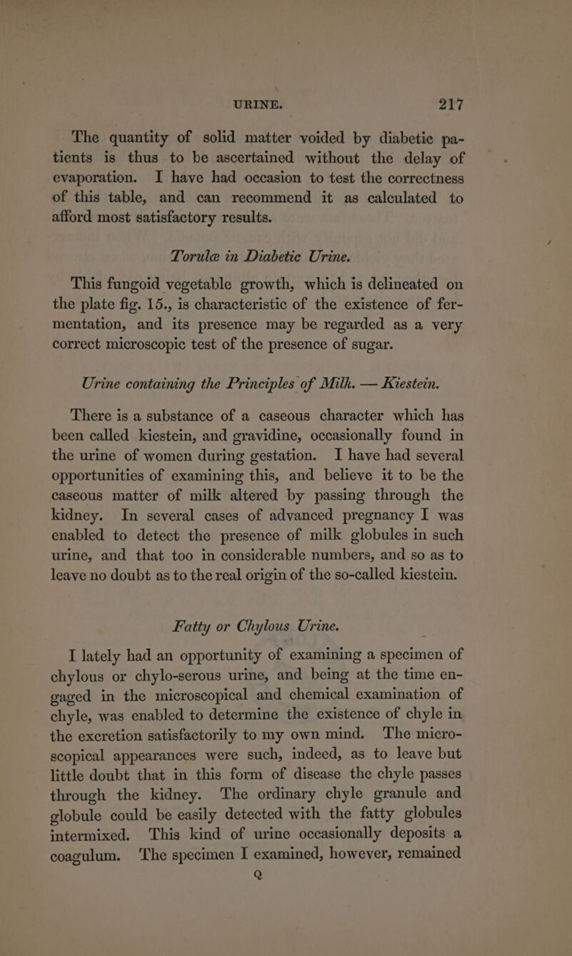 The quantity of solid matter voided by diabetic pa- tients is thus to be ascertained without the delay of evaporation. I have had occasion to test the correctness of this table, and can recommend it as calculated to afford most satisfactory results. Torule in Diabetic Urine. This fangoid vegetable growth, which is delineated on the plate fig. 15., is characteristic of the existence of fer- mentation, and its presence may be regarded as a very correct microscopic test of the presence of sugar. Urine containing the Principles of Milk. — Kiestein. There is a substance of a caseous character which has been called kiestein, and gravidine, occasionally found in the urine of women during gestation. I have had several opportunities of examining this, and believe it to be the caseous matter of milk altered by passing through the kidney. In several cases of advanced pregnancy I was enabled to detect the presence of milk globules in such urine, and that too in considerable numbers, and so as to leave no doubt as to the real origin of the so-called kiestein. Fatty or Chylous Urine. I lately had an opportunity of examining a specimen of chylous or chylo-serous urine, and being at the time en- gaged in the microscopical and chemical examination of chyle, was enabled to determine the existence of chyle in the excretion satisfactorily to my own mind. The micro- scopical appearances were such, indeed, as to leave but little doubt that in this form of disease the chyle passes through the kidney. The ordinary chyle granule and globule could be easily detected with the fatty globules intermixed. ‘This kind of urine occasionally deposits a coagulum. ‘The specimen I examined, however, remained Q