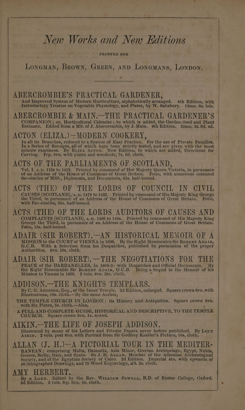 New Works and New Kditions PRINTED FOR Lonaman, Brown, GREEN, AND Lonemans, Lonpon. LAPP ALWYYYPIIYIYVIVYIIVI ABERCROMBIE’S PRACTICAL GARDENER, And Improved System of Modern Horticulture, alphabetically arranged. 4th Edition, with | Introductory Treatise on Vegetable Physiology, and Plates, by W. Salisbury. 12mo. 6s. bds. ABERCROMBIE &amp; MAIN.—THE PRACTICAL GARDENER’S COMPANION; or, Horticultural Calendar: to which is added, the Garden-Seed and Plant Estimate. Edited from a MS. of J. Abercrombie, by J. Main. sth Edition. 32mo. 2s. 6d. sd. ACTON (ELIZA.)-MODERN COOKERY, In all its Branches, reduced to a System of Easy Practice. For the use of Private Families. In a Series of Receipts, all of which haye been strictly tested, and are given with the most minute exactness. By Exiza Acron. New Edition, to which are added, Directions for Carving. Fep. 8vo. with plates and woodcuts, 7s. 6d. cloth. ACTS OF THE PARLIAMENTS OF SCOTLAND, Vol. I. a.p. 1124 to 1423. Printed by command of Her Majesty Queen Victoria, in pursuance of an Address of the House of Commons of Great Britain. Folio, with numerous coloured fac-similes of MSS., Diplomata, and Documenta, 65s. half-bound. ACTS (THE) OF THE LORDS OF COUNCIL IN CIVIL ' CAUSES [SCOTLAND],’a.p: 1478 to 1495. Printed by command of His Majesty King George the Third, in pursuance of an Address of the House of Commons of Great Britain. Folio, with Fac-similes, 25s. half-bound. I ACTS (THE) OF THE LORDS AUDITORS OF CAUSES AND COMPLAINTS [SCOTLAND], a.p. 1466 to 1494. Printed by command of His Majesty King George the Third, in pursuance of an Address of the House of Commons of Great Britain. Folio, 15s. half-bound. ADAIR (SIR ROBERT).—AN HISTORICAL MEMOIR OF A MISSION to the COURT of VIENNA in 1806. By the Right Honourable Sir RoBerr ADAIR, G.C.B. With a Selection from his Despatches, published by permission of the proper Authorities. 8yo. 18s. cloth. ADAIR (SIR ROBERT).—THE NEGOTIATIONS FOR THE PEACE of the DARDANELLES, in 1808-9: with Dispatches and Official Documents. By the Right Honourable Sir RoBert ADAIR, G.C.B. Being a Sequel to the Memoir of his Mission to Vienna in 1806. 2 vols. 8vo. 28s. cloth. : ADDISON.—THE KNIGHTS TEMPLARS, By C. G. AppIson, Esq., of the Inner Temple. 2d Edition, enlarged. Square crown 8vo. with Illustrations, 18s. cloth.—By the same Author, THE TEMPLE CHURCH IN LONDON: its History and- Antiquities. Square crown 8vo. with Six Plates, 5s. cloth.—Also, A FULL AND COMPLETE GUIDE, HISTORICAL AND DESCRIPTIVE, TO THE TEMPLE CHURCH. Square crown 8vo. Is. sewed. AIKIN.—THE LIFE OF JOSEPH ADDISON. Illustrated by many of his Letters and Private Papers never before published. By Lucy AIKIN. 2yols. post 8vo. with Portrait from Sir Godfrey Kneller’s Picture, 18s. cloth. ALLAN (J. H.)—A PICTORIAL TOUR IN THE MEDITER- RANEAN; comprising Malta, Dalmatia, Asia Minor, Grecian Archipelago, Egypt, Nubia, Greece, Sicily, Italy, and Spain. By J. H. ALLAN, Member of the Athenian Archeological Society, and of the Egyptian Society of Cairo. 2d Edition, Imperial 4to. with upwards of 40 lithographed Drawings, and 70 Wood Engravings, 3. 3s. cloth, AMY HERBERT. _ | By a Lavy. Edited by the Rev. WILLIAM SEWELL, B.D. of Exeter College, Oxford.