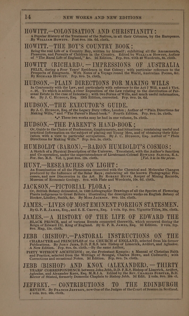 LOONIE Nn HOWITT.—COLONISATION AND CHRISTIANITY: A Popular History of the Treatment of the Natives, in all their Colonies, by the Europeans. By WILLIAM Howitt. Post 8vo. 10s. 6d. cloth. HOWITT.—THE BOY'S COUNTRY BOOK: Being the real Life of a Country Boy, written by himself; exhibiting all the Amusements, Pleasures, and Pursuits of Children in the Country. Edited by WiLLiam Howitt, Author of ‘‘The Rural Life of England,’’ &amp;c. 2d Edition. Fcp. 8vo. with 40 Woodcuts, 8s. cloth. HOWITT (RICHARD). — IMPRESSIONS OF AUSTRALIA FELIX, during a Four Years’ Residencs in that Colony: with particular reference to the Prospects of Emigrants. With Notes of a Voyage round the World, Australian Poems, &amp;c. By RicHarp Howitt. Fcp. 8vo. 7s. cloth. HUDSON.—PLAIN DIRECTIONS FOR MAKING WILLS In Conformity with the Law, and particularly with reference to the Act 7 Will. 4 and 1 Vict. c. 26. ‘To which is added, a clear Exposition of the Law relating to the distribution of Per- sonal Estate in the case of Intestacy ; with two Forms of Wills, and much useful information, &amp;c. By J.C. Hupson, Esq. 13th Edition, corrected. Fcp. 8vo. 2s. 6d. HUDSON.—THE EXECUTOR’S GUIDE. By J. C. Hupson, Esq. of the Legacy Duty Office, London; Author of ‘‘ Plain Directions for Making Wills,’’ and ‘‘ The Parent’s Hand-book.’? Fourth Edition. Fep. 8vo. 5s. cloth, *,* These two works may be had in one volume, 7s. cloth. HUDSON.—THE PARENT’S HAND-BOOK ; Or, Guide to the Choice of Professions, Employments, and Situations ; containing useful and practical Information on the subject of placing out Young Men, and of obtaining their Edu- cation with a view to particular occupations. By J. C. Hupson, Esq. Author of ‘ Plain Directions for Making Wills.”’ Fep. 8vo. 5s. cloth. HUMBOLDT (BARON).—BARON HUMBOLDT’S COSMOS: A Sketch of a Physical Description of the Universe. Translated, with the Author’s Sanction and Co-operation, under the superintendence of Lieutenant-Colonel E&gt;waRD SABINE, R.A. For. Sec. R.S. Vol. 1, post 8vo. 12s. cloth. [Vol. 2 is in the press. HUNT.—RESEARCHES ON LIGHT: An Examination of all the Phenomena connected with the Chemical and Molecular Changes produced by the Influence of the Solar Rays; embracing all the known Photographic Pro- cesses, and new Discoveries in the Art. By RoBErtT Hunt, Keeper of Mining Records, Museum of Economic Geology. 8vo. with Plate and Woodcuts, 10s. 6d. cloth. JACKSON.—PICTORIAL FLORA 5 : Or, British Botany delineated, in 1500 Lithographic Drawings of all the Species of Flowering Plants indigenous to Great Britain; illustrating the descriptive works on English Botany of Hooker, Lindley, Smith, &amp;c. By Miss JAcKson. 8vo. 15s. cloth. JAMES.—-LIVES OF MOST EMINENT FOREIGN STATESMEN. By G. P. R. Jamzs, Esq., and E. E. Crowe, Esq. 5 vols. fep. 8vo. Vignette Titles, 30s. cloth. JAMES.—A HISTORY OF THE LIFE OF EDWARD THE BLACK PRINCE, and of various Events connected therewith, which occurred during the Reign of Edward Ill. King of England. By G. P. R. JAMEs, Esq. 2d Edition. 2 vols. fep. 8vo. Map, 15s. cloth. JEBB (BISHOP).—PASTORAL INSTRUCTIONS ON THE CHARACTER and PRINCIPLES of the CHURCH of ENGLAND, selected from his former Publications.. By JoHn JeBB, D.D. F.R.S. late Bishop of Limerick, Ardfert, and Aghadoe, A New Edition. Fcp. 8vo. 6s. cloth.—By the same Author, PIETY WITHOUT ASCETICISM; or, the Protestant Kempis: a Manual of Christian Faith and Practice, selected from the Writings of Scougal, Charles Howe, and Cudworth; with Corrections and occasional Notes. 2d Edition. Fcp. 8vo. 7s. cloth. JEBB (BISHOP) AND KNOX (ALEXANDER). — THIRTY YEARS’ CORRESPONDENCE between John Jebb, D.D. F.R.S. Bishop of Limerick, Ardfert, Aghadoe, and Alexander Knox, Esq. M.R.I.A. Edited by the Rev. CHarLes Forster, B.D. Rector of Stisted, formerly Domestic Chaplain to Bishop Jebb. 2d Edit. 2 vols. 8vo. 28s. cl. JEFFREY.— CONTRIBUTIONS TO THE EDINBURGH REVIEW. By Francis JerFrey, now One of the Judges of the Court of Session in Scotland. 4 vols. 8vo. 48s. cloth,