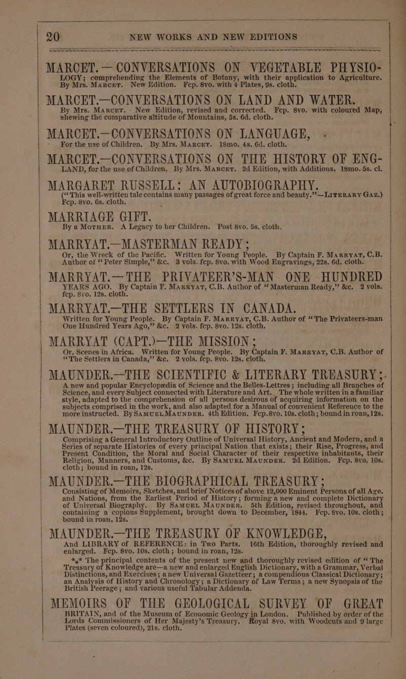 a ag I QoS en a a a Se MAROET. — CONVERSATIONS ON VEGETABLE PHYSIO- LOGY; comprehending the Elements of Botany, with their application to Agriculture. MARCET.—CONVERSATIONS ON LAND AND WATER. shewing the comparative altitude of Mountains, 5s. 6d. cloth. MARCET.—CONVERSATIONS ON LANGUAGE, - MARCET.—CONVERSATIONS ON THE HISTORY OF ENG- LAND, for the use of Children. By Mrs. MArcer. 2d Edition, with Additions. 18mo. 5s. cl. MARGARET RUSSELL: AN AUTOBIOGRAPHY. (“This well-written tale contains many passages of great force and beauty.”,— LITERARY GAZ.) MARRIAGE GIFT. By a MorHerR. A Legacy to her Children. Post 8vo. 5s. cloth. MARRYAT.—MASTERMAN READY ; Or, the Wreck of the Pacific. Written for Young People. By Captain F. Marryat, C.B. Author of * Peter Simple,” &amp;c. 3 vols. fep. 8vo. with Wood Engravings, 22s. 6d. cloth. MARRYAT.—THE PRIVATEER’S-MAN ONE HUNDRED YEARS AGO. By Captain F. Marryat, C.B. Author of “ Masterman Ready,” &amp;c. 2 vols. MARRYAT.—THE SETTLERS IN CANADA. Written for Young People. By Captain F. Marryat, C.B. Author of “The Privateers-man One Hundred Years Ago,”? &amp;c. 2 vols. fcp. 8vo. 12s. cloth. MARRYAT (CAPT.)—THE MISSION ; Or, Scenes in Africa. Written for Young People. By Captain F. MARRyYAT, C.B. Author of ‘The Settlers in Canada,”’ &amp;c. 2 vols. fcp. 8vo. 12s. cloth. MAUNDER.—THE SCIENTIFIC &amp; LITERARY TREASURY. A new and popular Encyclopedia of Science and the Belles-Lettres ; including all Branches of Science, and every Subject connected with Literature and Art. The whole written in a familiar style, adapted to the comprehension of all persons desirous of acquiring information on the subjects comprised in the work, and also adapted for a Manual of convenient Reference to the more instructed. BySAMUELMAUNDER. 4th Edition. Fcp.8vo. 10s. cloth; bound in roan, 12s. Comprising a General Introductory Outline of Universal History, Ancient and Modern, and a Series of separate Histories of every principal Nation that exists; their Rise, Progress, and Present Condition, the Moral and Social Character of their respective inhabitants, their Religion, Manners, and Customs, &amp;c. By SAMUEL MAUNDER. 2d Edition. Fcp. 8vo. 10s. cloth; bound in roan, 12s. Consisting of Memoirs, Sketches, and brief Notices of above. 12,000 Eminent Persons of all Age. and Nations, from the Earliest Period of History; forming a new and complete Dictionary of Universal Biography. By SAMUEL MAUNDER. 5th Edition, revised throughout, and containing a copious Supplement, brought down to December, 1844. Fecp. 8vo. 10s. cloth; bound in roan, 12s. MAUNDER.—THE TREASURY OF KNOWLEDGE, And LIBRARY of REFERENCE: in Two Parts. 16th Edition, thoroughly revised and enlarged. Fcp. 8vo. 10s. cloth ; bound in roan, 12s. *,* ‘The principal contents of the present new and thoroughly revised edition of “ The Treasury of Knowledge are—a new and enlarged English Dictionary, with a Grammar, Verbal Distinctions, and Exercises ; anew Universal Gazetteer; a compendious Classical Dictionary; an Analysis of History and Chronology; a Dictionary of Law Terms; a new Synopsis of the British Peerage ; and various useful Tabular Addenda. MEMOIRS OF THE GEOLOGICAL SURVEY OF GREAT BRITAIN, and of the Museum of Economic Geology in London. Published by order of the Lords Commissioners of Her Majesty’s Treasury. Royal 8yo. with Woodcuts and 9 large Plates (seven coloured), 21s. cloth, |