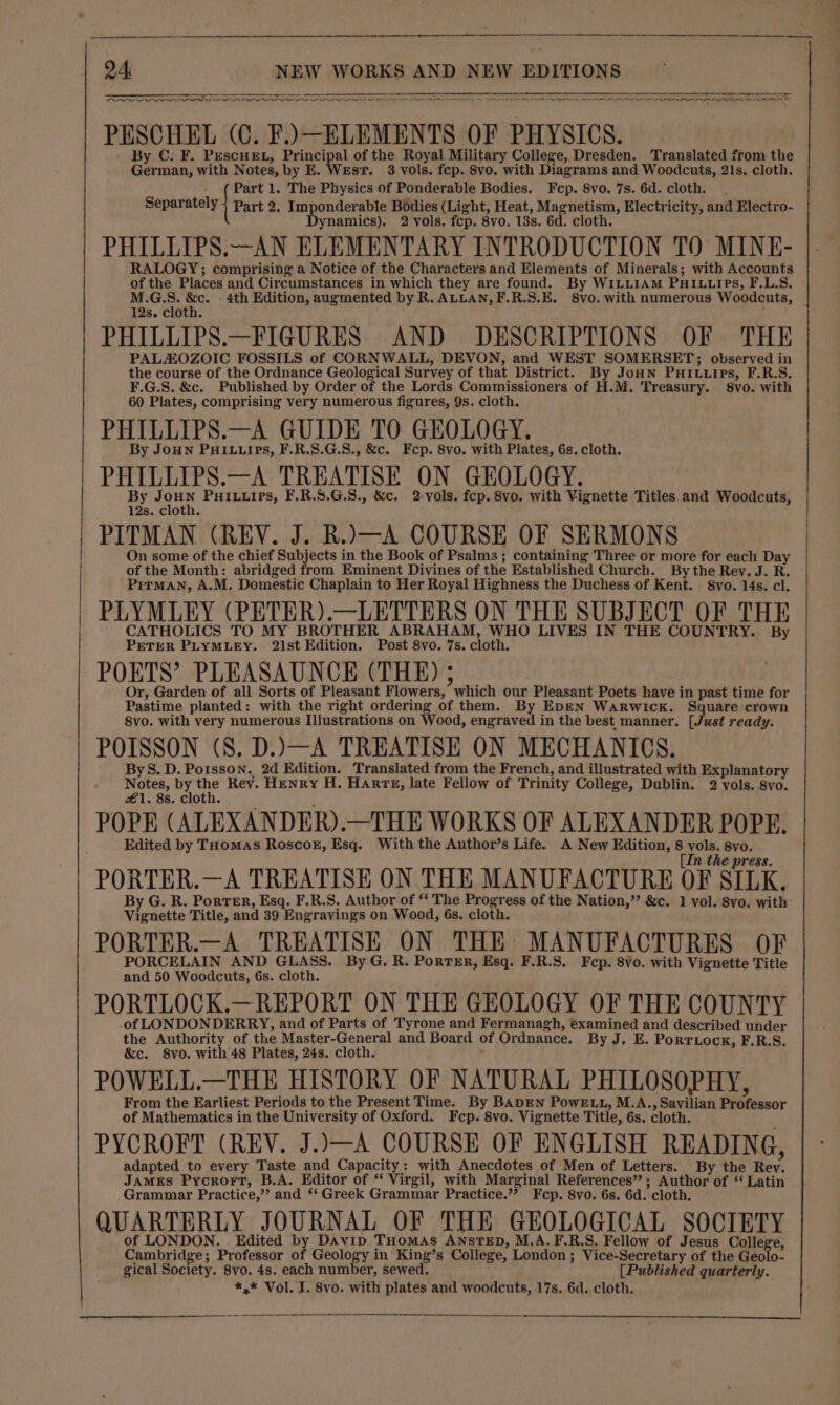 ee rr Oooo EN A A P Pree NN eee PESCHEL (C. F.).—ELEMENTS OF PHYSICS. By C. F. PescHE., Principal of the Royal Military College, Dresden. Translated from the German, with Notes, by E. Wesr. 3 vols. fep. 8vo. with Diagrams and Woodcuts, 21s. cloth. - (Part 1. The Physics of Ponderable Bodies. Fcp. 8vo. 7s. 6d. cloth. Separately Part 2. Imponderable Bodies (Light, Heat, Magnetism, Electricity, and Electro- Dynamics). 2 vols. fcp. 8vo. 13s. 6d. cloth. PHILLIPS.—AN ELEMENTARY INTRODUCTION TO MINE- RALOGY; comprising a Notice of the Characters and Elements of Minerals; with Accounts of the. Places and Circumstances in which they are found. By W1LLIAM PAaILLIPS, F.L.S. M.G.S. &amp;c. - 4th Edition, augmented by R. ALLAN, F.R.S.E. 8vo. with numerous Woodcuts, | 12s. cloth. PHILLIPS.—FIGURES AND DESCRIPTIONS OF THE PALAOZOIC FOSSILS of CORNWALL, DEVON, and WEST SOMERSET; observed in the course of the Ordnance Geological Survey of that District. By JoHN PHI.uips, F.R.S. F.G.S. &amp;c. Published by Order of the Lords Commissioners of H.M. Treasury. 8vo. with 60 Plates, comprising very numerous figures, 9s. cloth. PHILLIPS.—A GUIDE TO GEOLOGY. By Joun PHILLIPS, F.R.S.G.S., &amp;c. Fcp. 8vo. with Plates, 6s. cloth. PHILLIPS.—A TREATISE ON GEOLOGY. By bees PHILLIPS, F.R.S.G.S8., &amp;c. 2-vols. fcp. 8vo. with Vignette Titles and Woodcuts, 12s. cloth. PITMAN (REV. J. R.J—A COURSE OF SERMONS On some of the chief Subjects in the Book of Psalms ; containing Three or more for each Day | of the Month: abridged from Eminent Divines of the Established Church. By the Rev. J. R. Pitman, A.M. Domestic Chaplain to Her Royal Highness the Duchess of Kent. S8vo. 14s. cl. PLYMLEY (PETER).—LETTERS ON THE SUBJECT OF THE See Te a aan a ee POETS’ PLEASAUNCE (THE) 5 Or, Garden of all Sorts of Pleasant Flowers, which our Pleasant Poets have in past time for Pastime planted: with the right ordering of them. By EDEN Warwick. Square crown 8vo. with very numerous Illustrations on Wood, engraved in the best manner. [Just ready. POISSON (8. D.)X—A TREATISE ON MECHANICS. ByS. D. Poisson. 2d Edition. Translated from the French, and illustrated with Explanatory Notes, by ae Rev. HENRY H. HARTE, late Fellow of Trinity College, Dublin. 2 vols. 8vo. £1. 8s. cloth. POPE (ALEXANDER).—THE WORKS OF ALEXANDER POPE. Edited by Toomas Roscok, Esq. With the Author’s Life. A New Edition, 8 vols. 8vo. [In the press. PORTER.—A TREATISE ON THE MANUFACTURE OF SILK. By G. R. Porter, Esq. F.R.S. Author of “ The Progress of the Nation,” &amp;c. 1 vol. 8vo. with Vignette Title, and 39 Engravings on Wood, 6s. cloth. PORTER.—A TREATISE ON THE MANUFACTURES OF PORCELAIN AND GLASS. ByG. R. PorrTEr, Esq. F.R.S. Fep. 8Vo. with Vignette Title and 50 Woodcuts, 6s. cloth. PORTLOCK.—REPORT ON THE GEOLOGY OF THE COUNTY .of LONDONDERRY, and of Parts of Tyrone and Fermanagh, examined and described under the Authority of the Master-General and Board of Ordnance. By J, E. Porriock, F.R.S. &amp;c. 8vo. with 48 Plates, 24s. cloth. ; POWELL.—THE HISTORY OF NATURAL PHILOSOPHY, From the Earliest Periods to the Present Time. By BADEN PowELL, M.A., Savilian Professor of Mathematics in the University of Oxford. Fcp. 8vo. Vignette Title, 6s. cloth. PYCROFT (REV. J..—A COURSE OF ENGLISH READING, adapted to every Taste and Capacity: with Anecdotes of Men of Letters. By the Rev. JAMES Pycrort, B.A. Editor of “ Virgil, with Marginal References” ; Author of “ Latin Grammar Practice,” and ‘‘ Greek Grammar Practice.”? Fcp. 8vo. 6s. 6d. cloth. QUARTERLY JOURNAL OF THE GEOLOGICAL SOCIETY of LONDON. Edited by Davip THomAs ANsTED, M.A.F.R.S. Fellow of Jesus College, Cambridge; Professor of Geology in King’s College, London ; Vice-Secretary of the Geolo- gical Society. 8vo. 4s. each number, sewed. [Published quarterly. *,* Vol. I. 8vo. with plates and woodcuts, 17s. 6d. cloth.