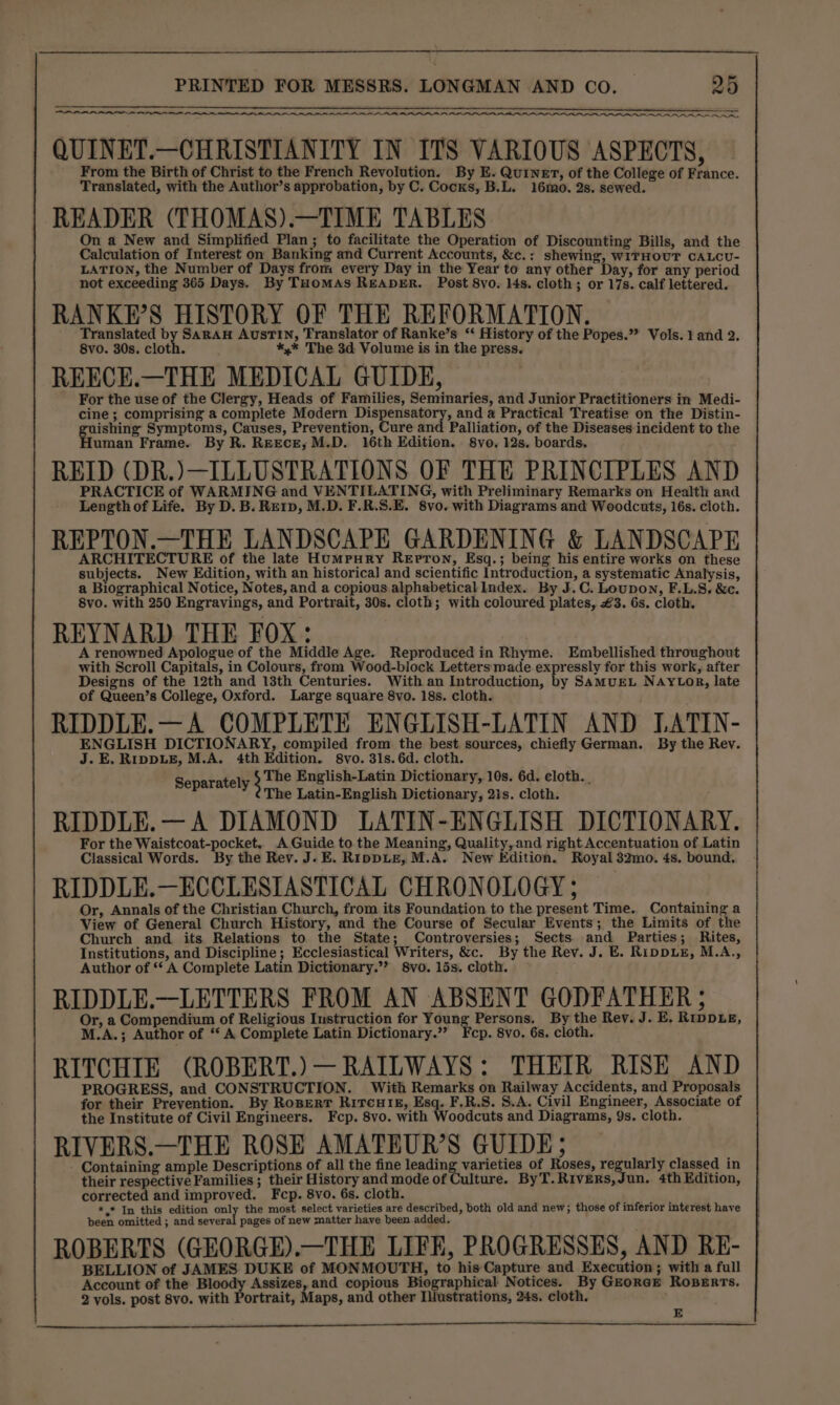 ON ER RN a LON I Pm PI OILS, RP PLL LLL LLLP Pe QUINET.—CHRISTIANITY IN ITS VARIOUS ASPECTS, From the Birth of Christ to the French Revolution. By E. Quinet, of the College of France. Translated, with the Author’s approbation, by C. Cocks, B.L. 16mo. 2s. sewed. READER (THOMAS).—TIME TABLES On a New and Simplified Plan; to facilitate the Operation of Discounting Bills, and the Calculation of Interest on Banking and Current Accounts, &amp;c.: shewing, WITHOUT CALCU- LATION, the Number of Days from every Day in the Year to any other Day, for any period not exceeding 365 Days. By THomMAs READER. Post 8vo. 14s. cloth; or 17s. calf lettered. RANKE’S HISTORY OF THE REFORMATION. Translated by SARAH AusTIN, Translator of Ranke’s ‘‘ History of the Popes.” Vols. 1 and 2. 8vo. 30s. cloth. *,* The 3d Volume is in the press. REECE.—THE MEDICAL GUIDE, For the use of the Clergy, Heads of Families, Seminaries, and Junior Practitioners in Medi- cine ; comprising a complete Modern Dispensatory, and a Practical Treatise on the Distin- ishing Symptoms, Causes, Prevention, Cure and Palliation, of the Diseases incident to the uman Frame. By R. REEcE;M.D. 16th Edition. 8vo. 12s. boards. REID (DR.)—ILLUSTRATIONS OF THE PRINCIPLES AND PRACTICE of WARMING and VENTILATING, with Preliminary Remarks on Health and Length of Life. By D. B. Rerp, M.D. F.R.S.E. 8vo. with Diagrams and Weodcuts, 16s. cloth. REPTON.—THE LANDSCAPE GARDENING &amp; LANDSCAPE ARCHITECTURE of the late Humpury ReEpron, Esq.; being his entire works on these subjects. New Edition, with an historical and scientific Introduction, a systematic Analysis, a Biographical Notice, Notes, and a copious alphabetical Index. By J.C. Loupon, F.L.S. &amp;c. 8vo. with 250 Engravings, and Portrait, 30s. cloth; with coloured plates, £3. 6s. cloth. REYNARD THE FOX: A renowned Apologue of the Middle Age. Reproduced in Rhyme. Embellished throughout with Scroll Capitals, in Colours, from Wood-block Letters made expressly for this work, after Designs of the 12th and 13th Centuries. With an Introduction, by SamMUEL NAYLOR, late of Queen’s College, Oxford. Large square 8vo. 18s. cloth. RIDDLE.—A COMPLETE ENGLISH-LATIN AND LATIN- ENGLISH DICTIONARY, compiled from the best sources, chiefly German. By the Rev. J.E. RippLeE, M.A. 4th Edition. 8vo. 31s. 6d. cloth. The English-Latin Dictionary, 10s. 6d. eloth. . The Latin-English Dictionary, 2is. cloth. RIDDLE.— A DIAMOND LATIN-ENGLISH DICTIONARY. For the Waistcoat-pocket. A Guide to the Meaning, Quality, and right Accentuation of Latin Classical Words. By the Rev. J. E. RippLe, M.A. New Edition. Royal 32mo. 4s. bound. RIDDLE.—ECCLESIASTICAL CHRONOLOGY; Or, Annals of the Christian Church, from its Foundation to the present Time. Containing a View of General Church History, and the Course of Secular Events; the Limits of the Church and its Relations to the State; Controversies; Sects. and Parties; Rites, Institutions, and Discipline; Ecclesiastical Writers, &amp;c. By the Rev. J. E. RippuzE, M.A., Author of ** A Complete Latin Dictionary.”’ 8vo. 15s. cloth. RIDDLE.—LETTERS FROM AN ABSENT GODFATHER ; Or, a Compendium of Religious Instruction for Tay ts Persons. By the Rev. J. E. RrppLe, M.A.; Author of ‘‘ A Complete Latin Dictionary.’ Fcp. 8vo. 6s. cloth. RITCHIE (ROBERT.) — RAILWAYS: THEIR RISE AND PROGRESS, and CONSTRUCTION. With Remarks on Railway Accidents, and Proposals for their Prevention. By Rosperr RitcutkE, Esq. F.R.S. S.A. Civil Engineer, Associate of the Institute of Civil Engineers. Fcep. 8vo. with Woodcuts and Diagrams, 9s. cloth. RIVERS.—THE ROSE AMATEUR’S GUIDE; Containing ample Descriptions of all the fine leading varieties of Roses, regularly classed in their respective Families ; their History and mode of Culture. ByT.Rivers,Jun. 4th Edition, corrected and improved. Fcp. 8vo. 6s. cloth. *,* In this edition only the most select varieties are described, both old and new; those of inferior interest have been omitted ; and several pages of new matter have been added, ROBERTS (GEORGE).—THE LIFE, PROGRESSES, AND RE- BELLION of JAMES DUKE of MONMOUTH, to his Capture and Execution; with a full Account of the Bloody Assizes, and copious Biographical Notices. By GzorcE ROBERTS. 2 vols. post 8vo. with Portrait, Maps, and other Illustrations, 24s. cloth. Separately 5 E