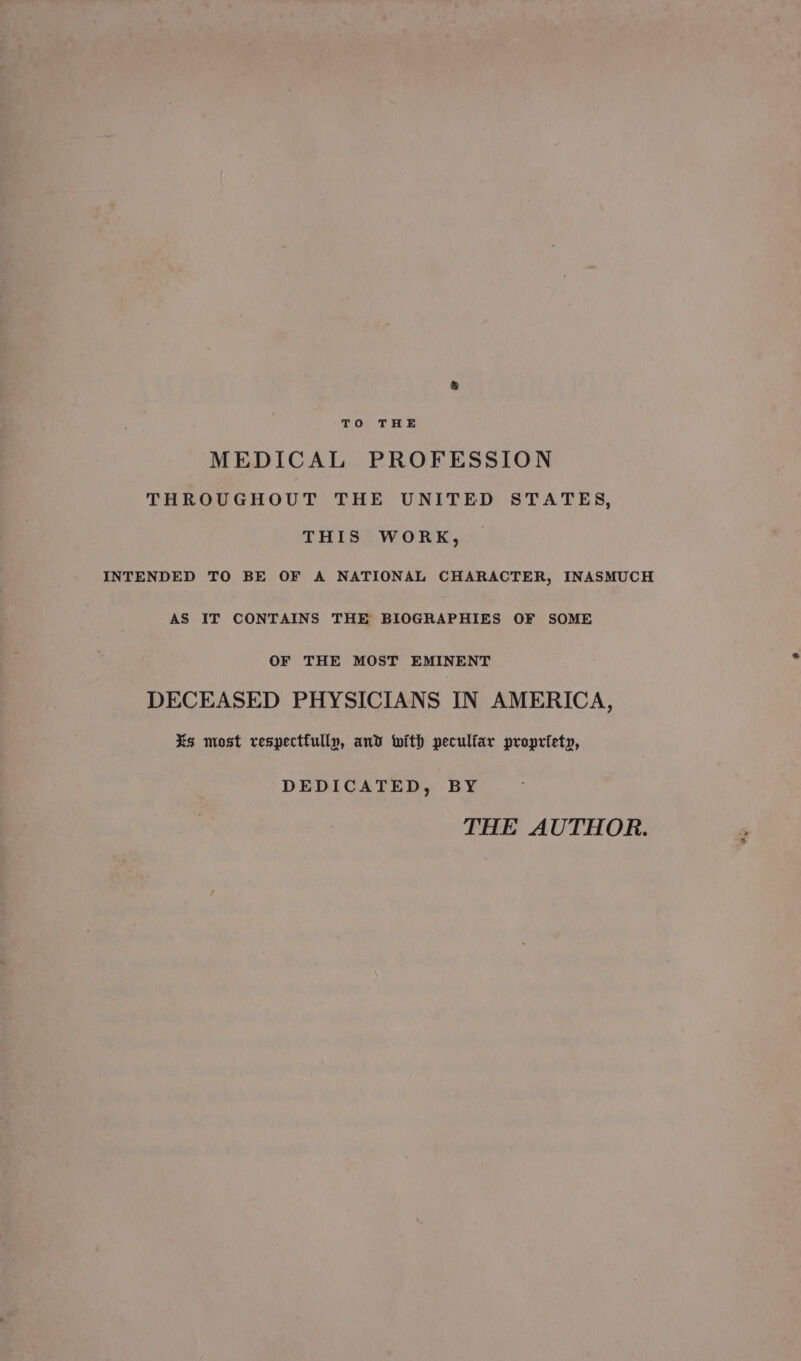 TO THE MEDICAL PROFESSION THROUGHOUT THE UNITED STATES, THIS WORK, INTENDED TO BE OF A NATIONAL CHARACTER, INASMUCH AS IT CONTAINS THE BIOGRAPHIES OF SOME OF THE MOST EMINENT DECEASED PHYSICIANS IN AMERICA, Xs most respecttully, and with pecultar propriety, DEDICATED, BY THE AUTHOR.