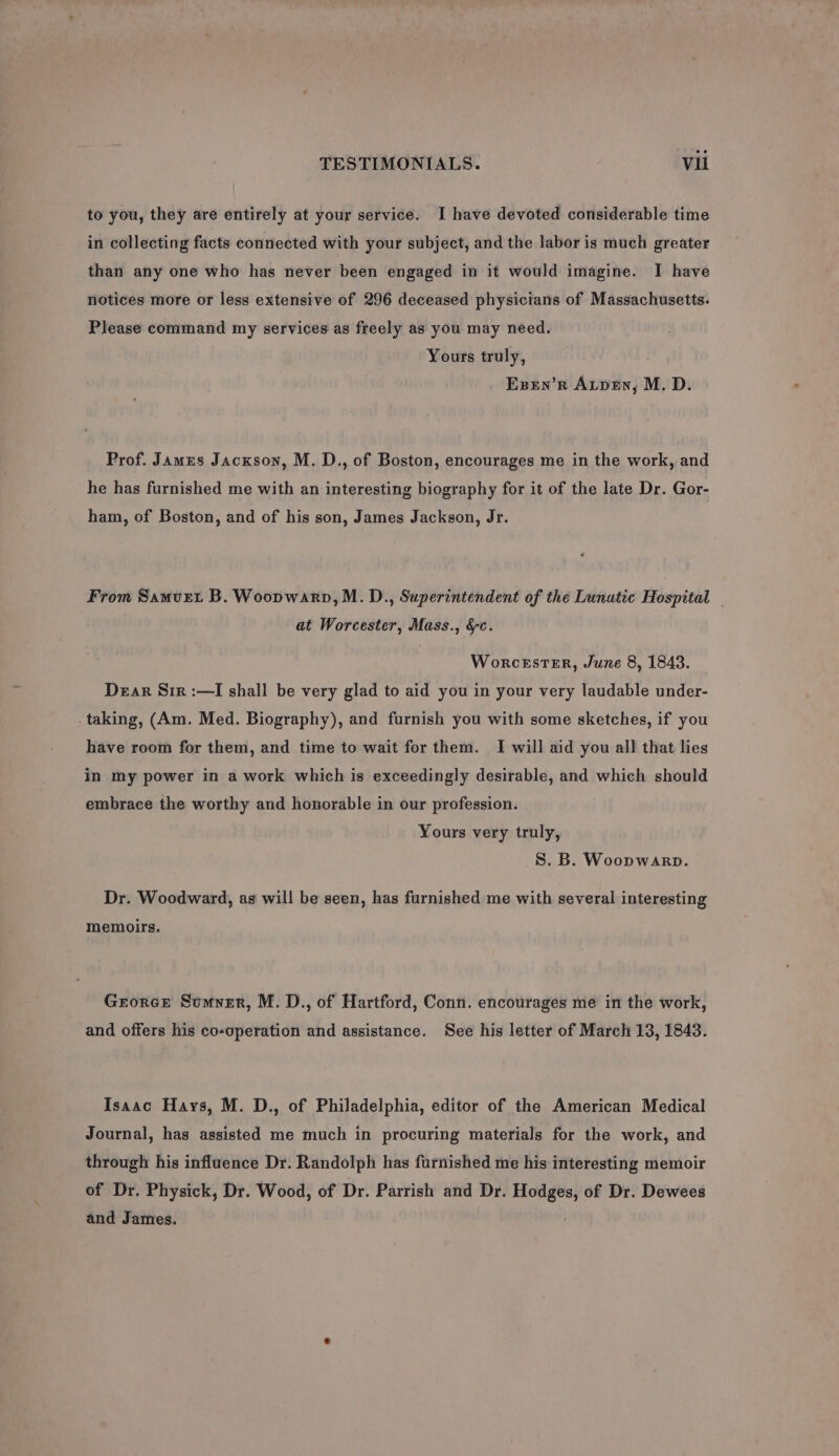 to you, they are entirely at your service. I have devoted considerable time in collecting facts connected with your subject, and the labor is much greater than any one who has never been engaged in it would imagine. I have notices more or less extensive of 296 deceased physicians of Massachusetts. Please command my services as freely as you may need. Yours truly, Expen’R Atpen, M. D. Prof. James Jacxson, M. D., of Boston, encourages me in the work, and he has furnished me with an interesting biography for it of the late Dr. Gor- ham, of Boston, and of his son, James Jackson, Jr. From Samvet B. Woopwarp,M. D., Superintendent of the Lunutie Hospital - at Worcester, Mass., &amp;c. WorcesTER, June 8, 1843. Dear Sir :—I shall be very glad to aid you in your very laudable under- taking, (Am. Med. Biography), and furnish you with some sketches, if you have room for them, and time to wait for them. I will aid you all that lies in my power in a work which is exceedingly desirable, and which should embrace the worthy and honorable in our profession. Yours very truly, S. B. Woopwarp. Dr. Woodward, as will be seen, has furnished me with several interesting memoirs. Grorce Sumver, M.D., of Hartford, Conn. encourages me in the work, and offers his co-operation and assistance. See his letter of March 13, 1843. Isaac Hays, M. D., of Philadelphia, editor of the American Medical Journal, has assisted me much in procuring materials for the work, and through his influence Dr. Randolph has furnished me his interesting memoir of Dr. Physick, Dr. Wood, of Dr. Parrish and Dr. Hodges, of Dr. Dewees and James. ;