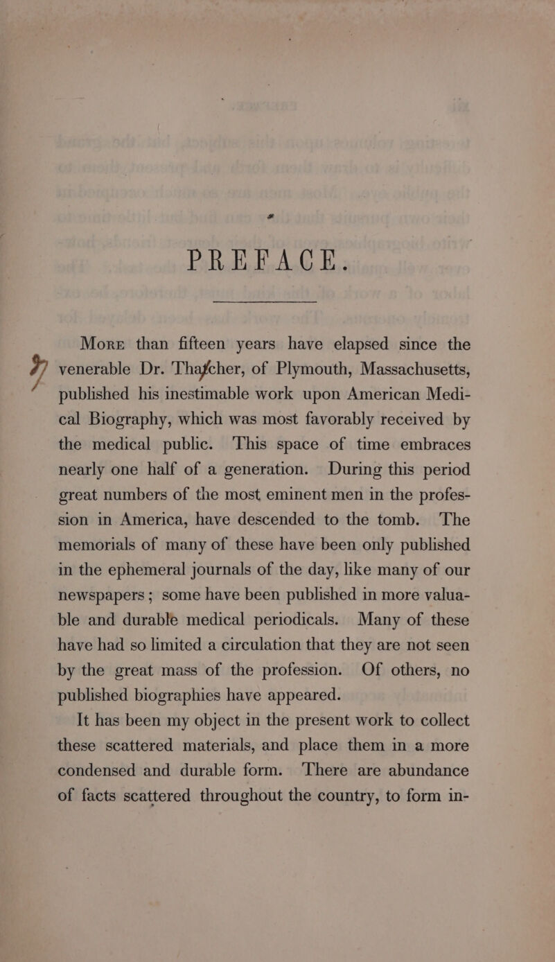 , + PREFACE, More than fifteen years have elapsed since the venerable Dr. Thafcher, of Plymouth, Massachusetts, published his inestimable work upon American Medi- cal Biography, which was most favorably received by the medical public. ‘This space of time embraces nearly one half of a generation. During this period great numbers of the most eminent men in the profes- sion in America, have descended to the tomb. The memorials of many of these have been only published in the ephemeral journals of the day, like many of our newspapers ; some have been published in more valua- ble and durable medical periodicals. Many of these have had so limited a circulation that they are not seen by the great mass of the profession. Of others, no published biographies have appeared. It has been my object in the present work to collect these scattered materials, and place them in a more condensed and durable form. ‘There are abundance of facts scattered throughout the country, to form in-