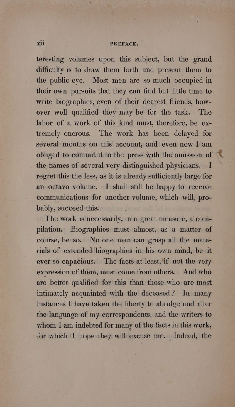 teresting volumes upon this subject, but the grand difficulty is to draw them forth and present them to the public eye. Most men are so much occupied in their own pursuits that they can find but little time to write biographies, even of their dearest friends, how- ever well qualified they may be for the task. The labor of a work of this kind must, therefore, be ex- tremely onerous. ‘The work has been delayed for several months on this account, and even now I am obliged to commit it to the press with the omission of + the names of several very distinguished physicians. I regret this the less, as it is already sufficiently large for an octavo volume. I shall still be happy to receive communications for another volume, which will, pro- bably, succeed this. The work is necessarily, in a great measure, a com- pilation. Biographies must almost, as a matter of course, be so. No one man can grasp all the mate- rials of extended biographies in his own mind, be it ever so capacious. ‘The facts at least, if not the very expression of them, must come from others. And who are better qualified for this than those who are most intimately acquainted with the deceased? In many instances I have taken the liberty to abridge and alter the language of my correspondents, and the writers to whom I am indebted for many of the facts in this work, for which | hope they will excuse me. _ Indeed, the