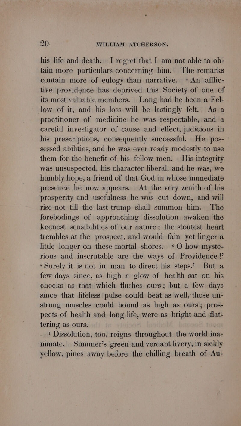 his hfe and death. I regret that I am not able to ob- tain more particulars concerning him. ‘The remarks contain more of eulogy than narrative. ‘ An afflic- tive providence has deprived this Society of one of its most valuable members. Long had he been a Fel- low of it, and his loss will be lastingly felt. As a practitioner of medicine he was respectable, and a careful investigator of cause and effect, judicious in his prescriptions, consequently successful. He pos- sessed abilities, and he was ever ready modestly to use them for the benefit of his fellow men. His integrity was unsuspected, his character liberal, and he was, we humbly hope, a friend of that God in whose immediate presence he now appears. At the very zenith of his prosperity and usefulness he was cut down, and will rise not till the last trump shall summon him. ‘The forebodings of approaching dissolution awaken the keenest sensibilities of our nature; the stoutest heart trembles at the prospect, and would fain yet linger a little longer on these mortal shores. ‘O how myste- rious and. inscrutable are the ways of Providence !’ ‘Surely it is not in man to direct his steps.’ But a few days since, as high a glow of health sat on his cheeks as that which flushes ours; but a few days since that lifeless pulse could beat as well, those un- strung muscles could bound as high as ours; pros- pects of health and long life, were as bright and _flat- tering as ours. ‘ Dissolution, too, reigns throughout the world ina- nimate. Summer’s green and verdant livery, in sickly yellow, pines away before the chilling breath of Au-