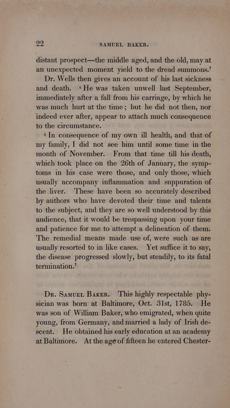 distant prospect—the middle aged, and the old, may at an unexpected moment yield to the dread summons.’ Dr. Wells then gives an account of his last sickness and death. ‘He was taken unwell last September, immediately after a fall from his carriage, by which he was much hurt at the time; but he did not then, nor indeed ever after, appear to attach much consequence to the circumstance. ‘In consequence of my own ill health, and that of my family, I did not see him until some time in the month of November. From that time till his death, which took place on the 26th of January, the symp- toms in his case were those, and only those, which usually accompany inflammation and suppuration of the liver. ‘These have been so accurately described by authors who have devoted their time and talents to the subject, and they are so well understood by this audience, that it would be trespassing upon your time and patience for me to attempt a delineation of them. The remedial means made use of, were such as are usually resorted to in like cases. Yet suffice it to say, the disease progressed slowly, but steadily, to its fatal termination.’ Dr. Samvuer Baxer. ‘This highly respectable phy- sician was born at Baltimore, Oct. 31st, 1785. He was son of William Baker, who emigrated, when quite young, from Germany, and married a lady of Irish de- scent. He obtained his early education at an academy at Baltimore. At the age of fifteen he entered Chester-