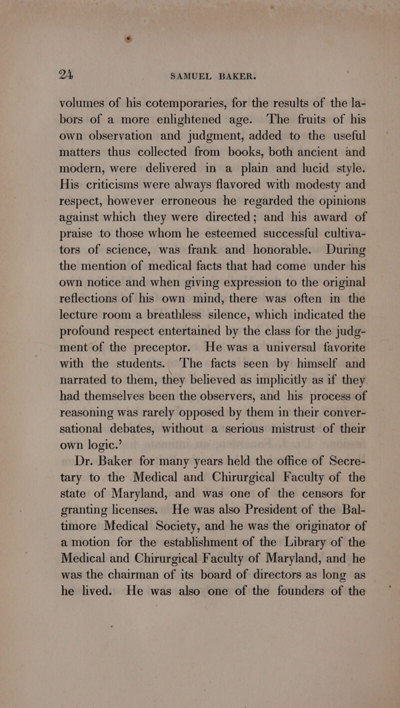 volumes of his cotemporaries, for the results of the la- bors of a more enlightened age. ‘The fruits of his own observation and judgment, added to the useful matters thus collected from books, both ancient and modern, were delivered in a plain and lucid style. His criticisms were always flavored with modesty and respect, however erroneous he regarded the opinions against which they were directed; and his award of praise to those whom he esteemed successful cultiva- tors of science, was frank and honorable. During the mention of medical facts that had come under his own notice and when giving expression to the original reflections of his own mind, there was often in the lecture room a breathless silence, which indicated the profound respect entertained by the class for the judg- ment of the preceptor. He was a universal favorite with the students. ‘The facts seen by himself and narrated to them, they believed as implicitly as if they. had themselves been the observers, and his process of reasoning was rarely opposed by them in their conver- sational debates, without a serious mistrust of their own logic.’ Dr. Baker for many years held the office of Secre- tary to the Medical and Chirurgical Faculty of the state of Maryland, and was one of the censors for granting licenses. He was also President of the Bal- timore Medical Society, and he was the originator of a motion for the establishment of the Library of the Medical and Chirurgical Faculty of Maryland, and he was the chairman of its board of directors as long as he lived. He was also one of the founders of the