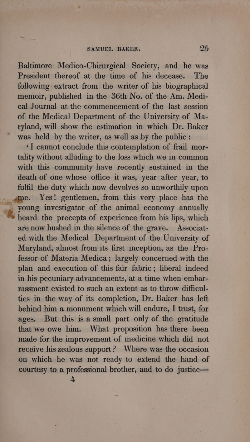 Baltimore Medico-Chirurgical Society, and he was President thereof at the time of his decease. The following extract from the writer of his biographical memoir, published in the 36th No. of the Am. Medi- cal Journal at the commencement of the last session of the Medical Department of the University of Ma- ryland, will show the estimation in which Dr. Baker was held by the writer, as well as by the public : ‘] cannot conclude this contemplation of frail mor- tality without alluding to the loss which we in common with this community have recently sustained in the death of one whose office it was, year after year, to fulfil the duty which now devolves so unworthily upon % young investigator of the animal economy annually heard the precepts of experience from his lips, which are now hushed in the silence of the grave. Associat- ed with the Medical Department of the University of Maryland, almost from its first inception, as the Pro- fessor of Materia Medica; largely concerned with the plan and execution of this fair fabric; hberal indeed in his pecuniary advancements, at a time when embar- rassment existed to such an extent as to throw difficul- ties in the way of its completion, Dr. Baker has left behind him a monument which will endure, I trust, for ages. But this isa small part only of the gratitude that we owe him. What proposition has there been made for the improvement of medicine which did not receive his zealous support? Where was the occasion on which he was not ready to extend the hand of courtesy to a professional brother, and to do justice—