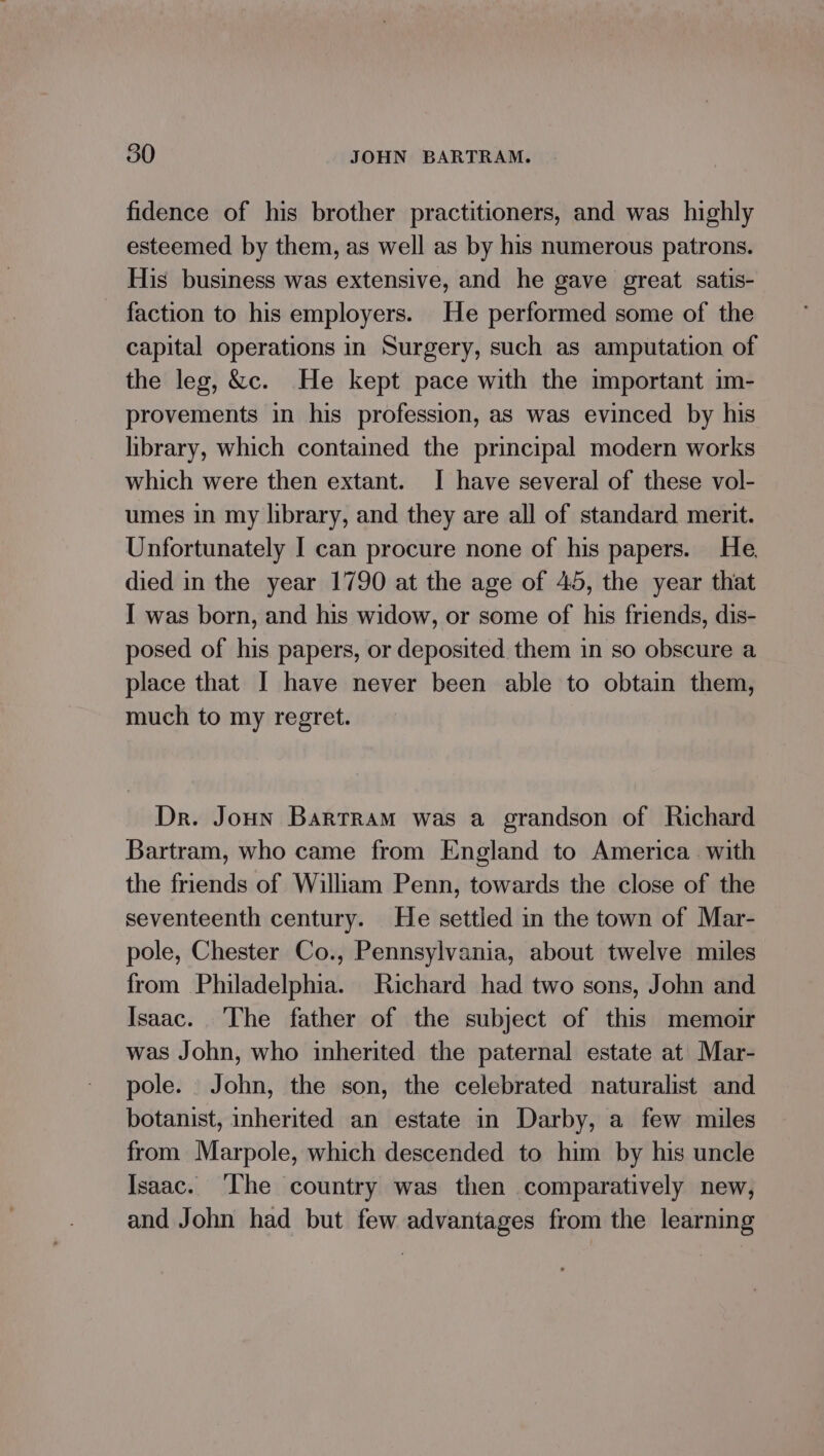 fidence of his brother practitioners, and was highly esteemed by them, as well as by his numerous patrons. His business was extensive, and he gave great satis- faction to his employers. He performed some of the capital operations in Surgery, such as amputation of the leg, &amp;c. He kept pace with the important im- provements in his profession, as was evinced by his library, which contained the principal modern works which were then extant. I have several of these vol- umes in my library, and they are all of standard merit. Unfortunately I can procure none of his papers. He. died in the year 1790 at the age of 45, the year that I was born, and his widow, or some of his friends, dis- posed of his papers, or deposited them in so obscure a place that I have never been able to obtain them, much to my regret. Dr. Joun Bartram was a grandson of Richard Bartram, who came from England to America. with the friends of William Penn, towards the close of the seventeenth century. He settled in the town of Mar- pole, Chester Co., Pennsylvania, about twelve miles from Philadelphia. Richard had two sons, John and Isaac. The father of the subject of this memoir was John, who inherited the paternal estate at Mar- pole. John, the son, the celebrated naturalist and botanist, inherited an estate in Darby, a few miles from Marpole, which descended to him by his uncle Isaac. ‘The country was then comparatively new, and John had but few advantages from the learning