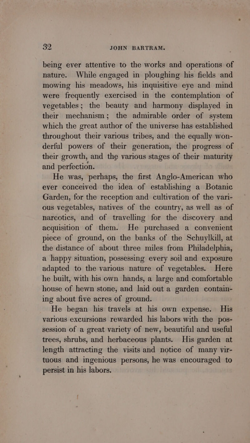 being ever attentive to the works and operations of nature. While engaged in ploughing his fields and mowing his meadows, his inquisitive eye and mind were frequently exercised in the contemplation of vegetables; the beauty and harmony displayed in their mechanism; the admirable order of system which the great author of the universe has established throughout their various tribes, and the equally won- derful powers of their generation, the progress of their growth, and the various stages of their maturity and perfection. He was, perhaps, the first Anglo-American who ever conceived the idea of establishing a Botanic Garden, for the reception and cultivation of the vari- ous vegetables, natives of the country, as well as of narcotics, and of travelling for the discovery and acquisition of them. He purchased a convenient piece of ground, on the banks of the Schuylkill, at the distance of about three miles from Philadelphia, a happy situation, possessing every soil and exposure adapted to the various nature of vegetables. Here he built, with his own hands, a large and comfortable house of hewn stone, and laid out a garden contain- ing about five acres of ground. He began his travels at his own expense. His various excursions rewarded his labors with the pos- session of a great variety of new, beautiful and useful trees, shrubs, and herbaceous plants. His garden at length attracting the visits and notice of many vir- tuous and ingenious persons, he was encouraged to persist in his labors.