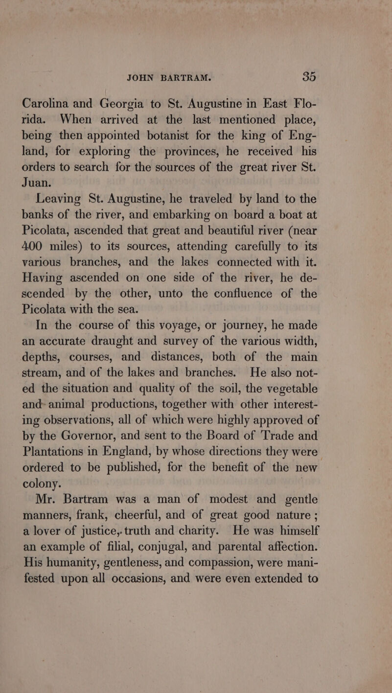 Carolina and Georgia to St. Augustine in East Flo- rida. When arrived at the last mentioned place, being then appointed botanist for the king of Eng- land, for exploring the provinces, he received his orders to search for the sources of the great river St. Juan. Leaving St. Augustine, he traveled by land to the banks of the river, and embarking on board a boat at Picolata, ascended that great and beautiful river (near 400 miles) to its sources, attending carefully to its various branches, and the lakes connected with it. Having ascended on one side of the river, he de- scended by the other, unto the confluence of the Picolata with the sea. In the course of this voyage, or journey, he made an accurate draught and survey of the various width, depths, courses, and distances, both of the main stream, and of the lakes and branches. He also not- ed the situation and quality of the soil, the vegetable and- animal productions, together with other interest- ing observations, all of which were highly approved of by the Governor, and sent to the Board of Trade and Plantations in England, by whose directions they were’ ordered to be published, for the benefit of the new colony. | Mr. Bartram was a man of modest and gentle manners, frank, cheerful, and of great good nature ; a lover of justice,.truth and charity. He was himself an example of filial, conjugal, and parental affection. His humanity, gentleness, and compassion, were mani- fested upon all occasions, and were even extended to