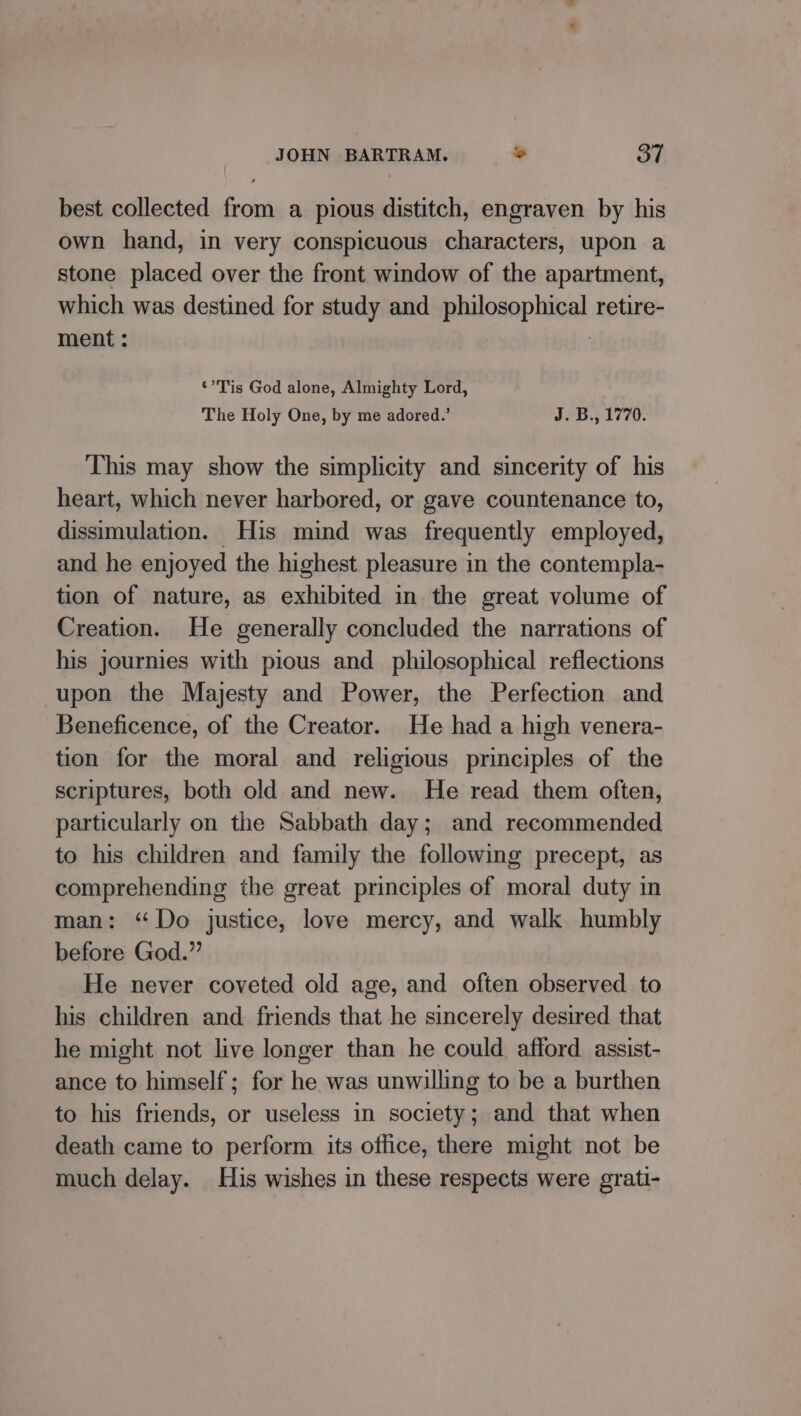 best collected from a pious distitch, engraven by his own hand, in very conspicuous characters, upon a stone placed over the front window of the apartment, which was destined for study and philosophical retire- ment : | ‘Tis God alone, Almighty Lord, The Holy One, by me adored.’ J. B., 1770. This may show the simplicity and sincerity of his heart, which never harbored, or gave countenance to, dissimulation. His mind was frequently employed, and he enjoyed the highest. pleasure in the contempla- tion of nature, as exhibited in the great volume of Creation. He generally concluded the narrations of his journies with pious and philosophical reflections upon the Majesty and Power, the Perfection and Beneficence, of the Creator. He had a high venera- tion for the moral and religious principles of the scriptures, both old and new. He read them often, particularly on the Sabbath day; and recommended to his children and family the following precept, as comprehending the great principles of moral duty in man: “Do justice, love mercy, and walk humbly before God.” He never coveted old age, and often observed to his children and friends that he sincerely desired that he might not live longer than he could afford assist- ance to himself; for he was unwilling to be a burthen to his friends, or useless in society; and that when death came to perform its office, there might not be much delay. His wishes in these respects were grati-