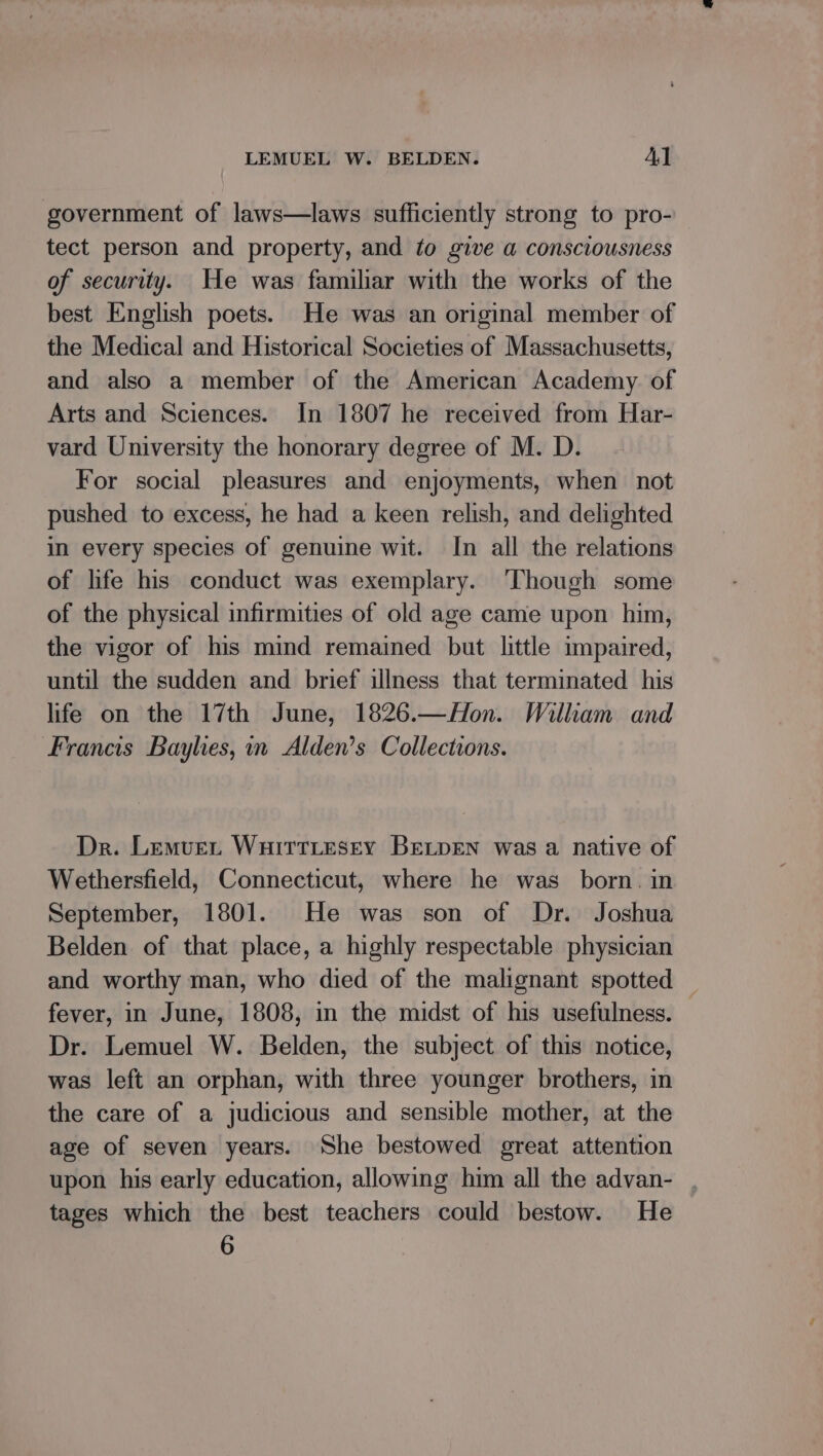 government of laws—laws sufficiently strong to pro- tect person and property, and to give a consciousness of security. He was familiar with the works of the best English poets. He was an original member of the Medical and Historical Societies of Massachusetts, and also a member of the American Academy. of Arts and Sciences. In 1807 he received from Har- vard University the honorary degree of M. D. For social pleasures and enjoyments, when not pushed to excess, he had a keen relish, and delighted in every species of genuine wit. In all the relations of life his conduct was exemplary. ‘Though some of the physical infirmities of old age came upon him, the vigor of his mind remained but little impaired, until the sudden and brief illness that terminated his life on the 17th June, 1826.—AHon. William and Francis Baylies, nm Alden’s Collections. Dr. Lemver Wuirttesey BeLpen was a native of Wethersfield, Connecticut, where he was born. in September, 1801. He was son of Dr. Joshua Belden of that place, a highly respectable physician and worthy man, who died of the malignant spotted fever, in June, 1808, in the midst of his usefulness. Dr. Lemuel W. Belden, the subject of this notice, was left an orphan, with three younger brothers, in the care of a judicious and sensible mother, at the age of seven years. She bestowed great attention upon his early education, allowing him all the advan- , tages which the best teachers could bestow. He