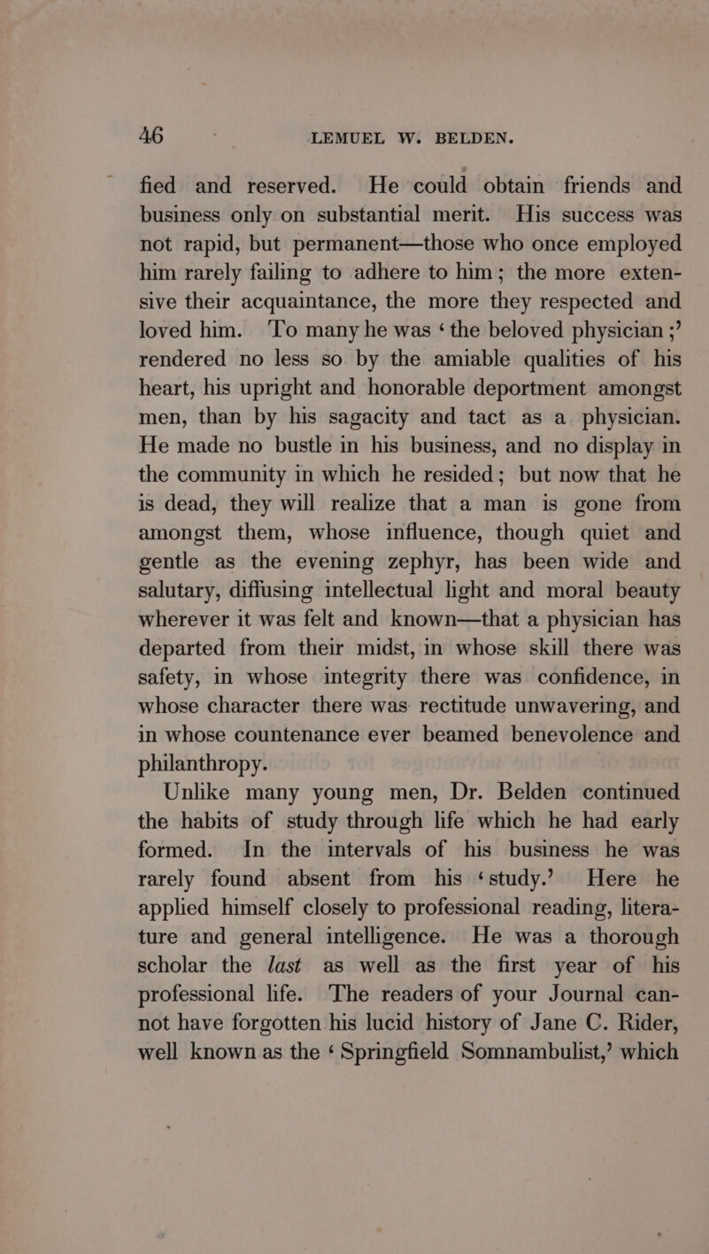 fied and reserved. He could obtain friends and business only on substantial merit. His success was not rapid, but permanent—those who once employed him rarely failing to adhere to him; the more exten- sive their acquaintance, the more they respected and loved him. ‘To many he was ‘ the beloved physician ;’ rendered no less so by the amiable qualities of his heart, his upright and honorable deportment amongst men, than by his sagacity and tact as a_ physician. He made no bustle in his business, and no display in the community in which he resided; but now that he is dead, they will realize that a man is gone from amongst them, whose influence, though quiet and gentle as the evening zephyr, has been wide and salutary, diffusing intellectual hight and moral beauty wherever it was felt and known—that a physician has departed from their midst, in whose skill there was safety, in whose integrity there was confidence, in whose character there was rectitude unwavering, and in whose countenance ever beamed benevolence and philanthropy. Unlike many young men, Dr. Belden continued the habits of study through life which he had early formed. In the intervals of his business he was rarely found absent from his ‘study.’ Here he applied himself closely to professional reading, litera- ture and general intelligence. He was a thorough scholar the Jast as well as the first year of his professional life. The readers of your Journal can- not have forgotten his lucid history of Jane C. Rider, well known as the ‘ Springfield Somnambulist,’ which