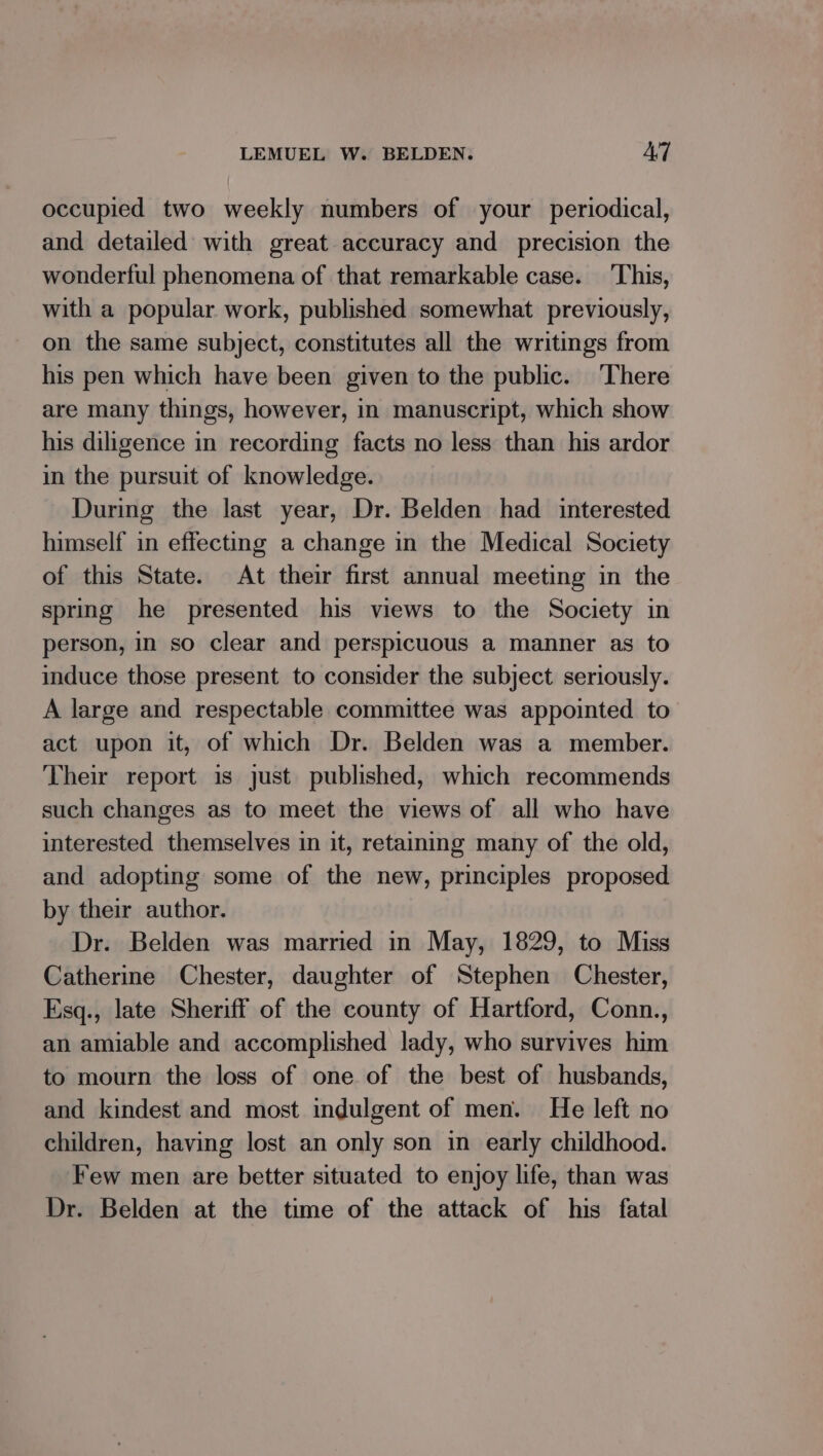 occupied two weekly numbers of your periodical, and detailed with great accuracy and precision the wonderful phenomena of that remarkable case. ‘This, with a popular work, published somewhat previously, on the same subject, constitutes all the writings from his pen which have been given to the public. There are many things, however, in manuscript, which show his diligence in recording facts no less than his ardor in the pursuit of knowledge. During the last year, Dr. Belden had interested himself in effecting a change in the Medical Society of this State. At their first annual meeting in the spring he presented his views to the Society in person, in so clear and perspicuous a manner as to induce those present to consider the subject seriously. A large and respectable committee was appointed to act upon it, of which Dr. Belden was a member. Their report is just published, which recommends such changes as to meet the views of all who have interested themselves in it, retaining many of the old, and adopting some of the new, principles proposed by their author. Dr. Belden was married in May, 1829, to Miss Catherine Chester, daughter of Stephen Chester, Esq., late Sheriff of the county of Hartford, Conn., an amiable and accomplished lady, who survives him to mourn the loss of one of the best of husbands, and kindest and most indulgent of men. He left no children, having lost an only son in early childhood. Few men are better situated to enjoy life, than was Dr. Belden at the time of the attack of his fatal