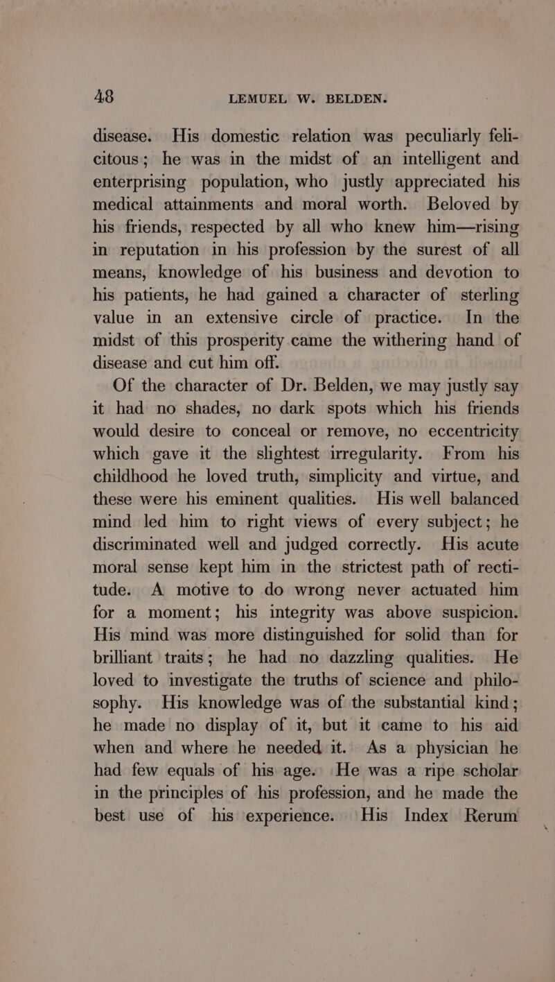 disease. His domestic relation was peculiarly feli- citous; he was in the midst of an intelligent and enterprising population, who justly appreciated his medical attainments and moral worth. Beloved by his friends, respected by all who knew him—rising in reputation in his profession by the surest of all means, knowledge of his business and devotion to his patients, he had gained a character of sterling value in an extensive circle of practice. In the midst of this prosperity came the withering hand of disease and cut him off. Of the character of Dr. Belden, we may justly say it had no shades, no dark spots which his friends would desire to conceal or remove, no eccentricity which gave it the slightest irregularity. From his childhood he loved truth, simplicity and virtue, and these were his eminent qualities. His well balanced mind led him to right views of every subject; he discriminated well and judged correctly. His acute moral sense kept him in the strictest path of recti- tude. A motive to do wrong never actuated him for a moment; his integrity was above suspicion. His mind was more distinguished for solid than for brilliant traits; he had no dazzling qualities. He loved to investigate the truths of science and _philo- sophy. His knowledge was of the substantial kind ; he made no display of it, but it came to his aid when and where he needed it. As a physician he had few equals of his age.’ He was a ripe scholar in the principles of his profession, and he made the best use of his experience. His Index Rerum