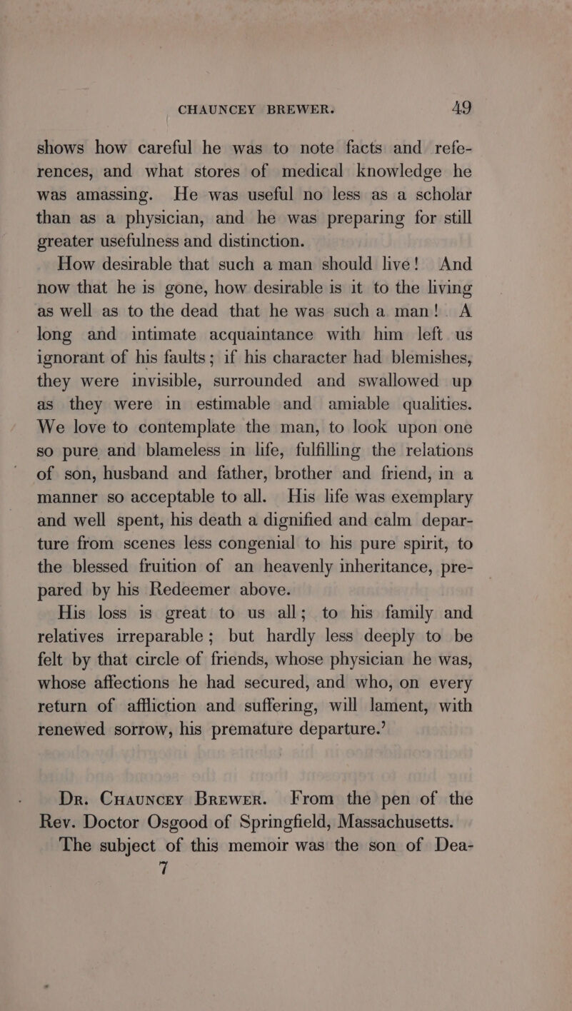 shows how careful he was to note facts and_refe- rences, and what stores of medical knowledge he was amassing. He was useful no less as a scholar than as a physician, and he was preparing for still greater usefulness and distinction. How desirable that such a man should live! And now that he is gone, how desirable is it to the living as well as to the dead that he was sucha man!. A long and intimate acquaintance with him left. us ignorant of his faults; if his character had blemishes, they were invisible, surrounded and swallowed up as they were in estimable and amiable qualities. We love to contemplate the man, to look upon one so pure and blameless in life, fulfilling the relations of son, husband and father, brother and friend, in a manner so acceptable to all. His life was exemplary and well spent, his death a dignified and calm depar- ture from scenes less congenial to his pure spirit, to the blessed fruition of an heavenly inheritance, pre- pared by his Redeemer above. His loss is great to us all; to his family and relatives irreparable; but hardly less deeply to be felt by that circle of friends, whose physician he was, whose affections he had secured, and who, on every return of affliction and suffering, will lament, with renewed sorrow, his premature departure.’ Dr. Cuauncey Brewer. From the pen of the Rev. Doctor Osgood of Springfield, Massachusetts. The subject of this memoir was the son of Dea- 7