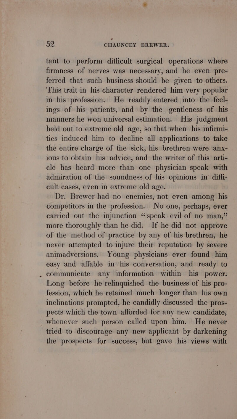 tant to perform difficult surgical operations where firmness of nerves was necessary, and he even pre- ferred that such business should be given to others. This trait in his character rendered him very popular in his profession. He readily entered into the feel- ings of his patients, and by the gentleness of his manners he won universal estimation. His judgment held out to extreme old age, so that when his infirmi- ties induced him to decline all applications to take the entire charge of the sick, his brethren were anx- ious to obtain his advice, and the writer of this arti- cle has heard more than one physician speak with admiration of the soundness of his opinions in’ diffi- cult cases, even in extreme old age. Dr. Brewer had no enemies, not even among his competitors in the profession. No one, perhaps, ever carried out the injunction “speak evil of no man,” more thoroughly than he did. If he did not approve of the method of practice by any of his brethren, he never attempted to injure their reputation by severe animadversions. Young physicians ever found him easy and affable in his conversation, and ready to . communicate any information within his power. Long before he relinquished the business of his pro- fession, which he retained much longer than his own inclinations prompted, he candidly discussed the pros- pects which the town afforded for any new candidate, whenever such person called upon him. He never tried to discourage any new applicant by darkening the prospects for success, but gave his views with