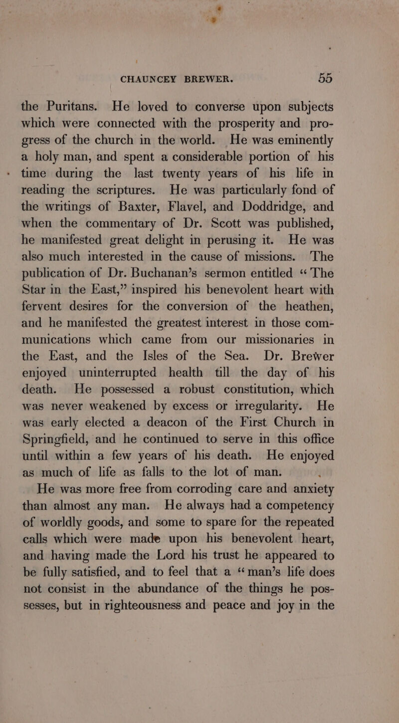 - CHAUNCEY BREWER. 55 the Puritans. He loved to converse upon subjects which were connected with the prosperity and pro- gress of the church in the world. He was eminently a holy man, and spent a considerable portion of his time during the last twenty years of his life in reading the scriptures. He was particularly fond of the writings of Baxter, Flavel, and Doddridge, and when the commentary of Dr. Scott was published, he manifested great delight in perusing it. He was also much interested in the cause of missions. The publication of Dr. Buchanan’s sermon entitled ‘The Star in the East,” inspired his benevolent heart with fervent desires for the conversion of the heathen, and he manifested the greatest interest in those com- munications which came from our missionaries in the East, and the Isles of the Sea. Dr. Brewer enjoyed uninterrupted health till the day of his death. He possessed a robust constitution, which was never weakened by excess or irregularity. He was early elected a deacon of the First Church in Springfield, and he continued to serve in this office until within a few years of his death. He enjoyed as much of life as falls to the lot of man. He was more free from corroding care and anxiety than almost any man. He always had a competency of worldly goods, and some to spare for the repeated calls which were made upon his benevolent heart, and having made the Lord his trust he appeared to be fully satisfied, and to feel that a ‘man’s life does not consist in the abundance of the things he pos- sesses, but in righteousness and peace and joy in the