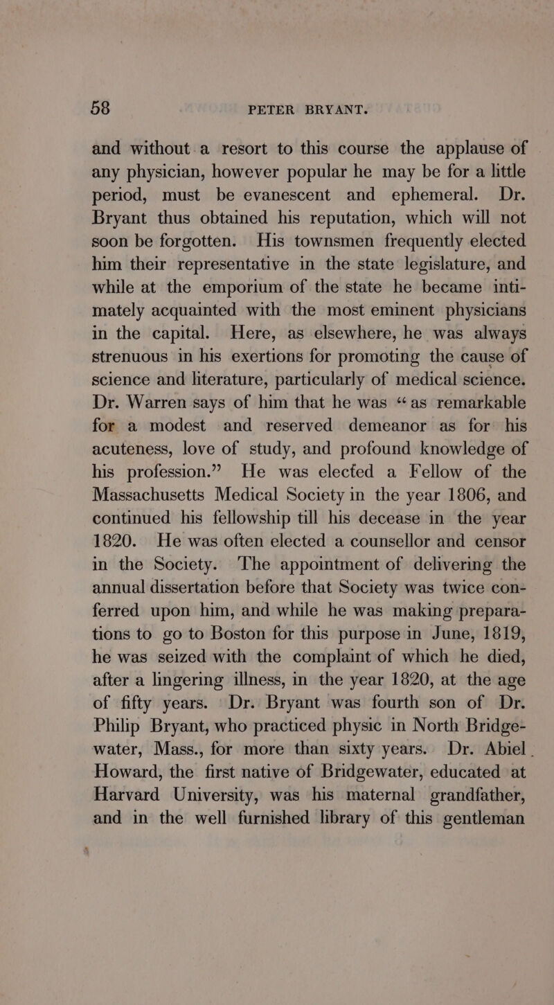 and without.a resort to this course the applause of any physician, however popular he may be for a little period, must be evanescent and ephemeral. Dr. Bryant thus obtained his reputation, which will not soon be forgotten. His townsmen frequently elected him their representative in the state legislature, and while at the emporium of the state he became inti- mately acquainted with the most eminent physicians in the capital. Here, as elsewhere, he was always strenuous in his exertions for promoting the cause of science and literature, particularly of medical science. Dr. Warren says of him that he was “as remarkable for a modest and reserved demeanor as for his acuteness, love of study, and profound knowledge of his profession.” He was elected a Fellow of the Massachusetts Medical Society in the year 1806, and continued his fellowship till his decease in the year 1820. He was often elected a counsellor and censor in the Society. ‘The appointment of delivering the annual dissertation before that Society was twice con- ferred upon him, and while he was making prepara- tions to go to Boston for this purpose in June, 1819, he was seized with the complaint of which he died, after a lingering illness, in the year 1820, at the age of fifty years. Dr. Bryant was fourth son of Dr. Philip Bryant, who practiced physic in North Bridge- water, Mass., for more than sixty years. Dr. Abiel Howard, the first native of Bridgewater, educated at Harvard University, was his maternal grandfather, and in the well furnished library of this gentleman