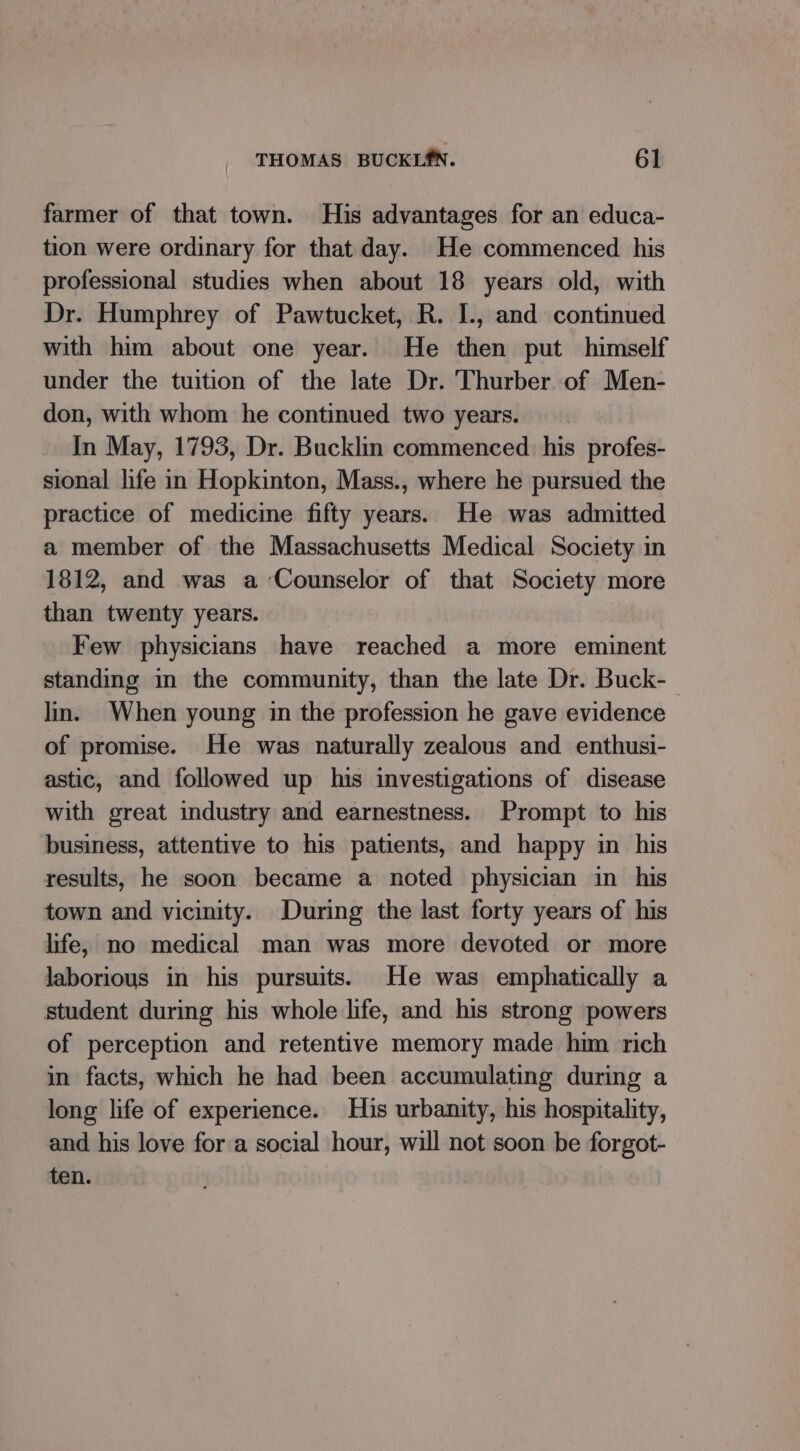 farmer of that town. His advantages for an educa- tion were ordinary for that day. He commenced his professional studies when about 18 years old, with Dr. Humphrey of Pawtucket, R. I., and continued with him about one year. He then put himself under the tuition of the late Dr. Thurber of Men- don, with whom he continued two years. In May, 1793, Dr. Bucklin commenced his profes- sional life in Hopkinton, Mass., where he pursued the practice of medicine fifty years. He was admitted a member of the Massachusetts Medical Society in 1812, and was a Counselor of that Society more than twenty years. Few physicians have reached a more eminent standing in the community, than the late Dr. Buck-_ ln. When young im the profession he gave evidence of promise. He was naturally zealous and enthusi- astic, and followed up his investigations of disease with great industry and earnestness. Prompt to his business, attentive to his patients, and happy in his results, he soon became a noted physician in his town and vicinity. During the last forty years of his life, no medical man was more devoted or more laborious in his pursuits. He was emphatically a student during his whole life, and his strong powers of perception and retentive memory made him rich in facts, which he had been accumulating during a long life of experience. His urbanity, his hospitality, and his love fora social hour, will not soon be forgot- ten.