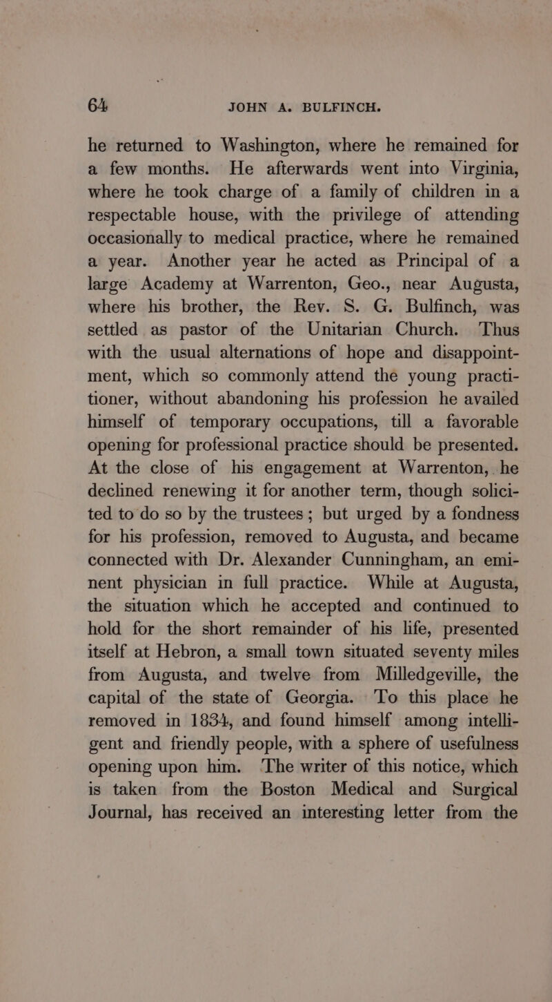 he returned to Washington, where he remained for a few months. He afterwards went into Virginia, where he took charge of a family of children in a respectable house, with the privilege of attending occasionally to medical practice, where he remained a year. Another year he acted as Principal of a large Academy at Warrenton, Geo., near Augusta, where his brother, the Rev. S. G. Bulfinch, was settled as pastor of the Unitarian Church. Thus with the usual alternations of hope and disappoint- ment, which so commonly attend the young practi- tioner, without abandoning his profession he availed himself of temporary occupations, till a favorable opening for professional practice should be presented. At the close of his engagement at Warrenton, he declined renewing it for another term, though solici- ted to do so by the trustees; but urged by a fondness for his profession, removed to Augusta, and became connected with Dr. Alexander Cunningham, an emi- nent physician in full practice. While at Augusta, the situation which he accepted and continued to hold for the short remainder of his life, presented itself at Hebron, a small town situated seventy miles from Augusta, and twelve from Milledgeville, the capital of the state of Georgia. ‘To this place he removed in 1834, and found himself among intelli- gent and friendly people, with a sphere of usefulness opening upon him. ‘The writer of this notice, which is taken from the Boston Medical and Surgical Journal, has received an interesting letter from the