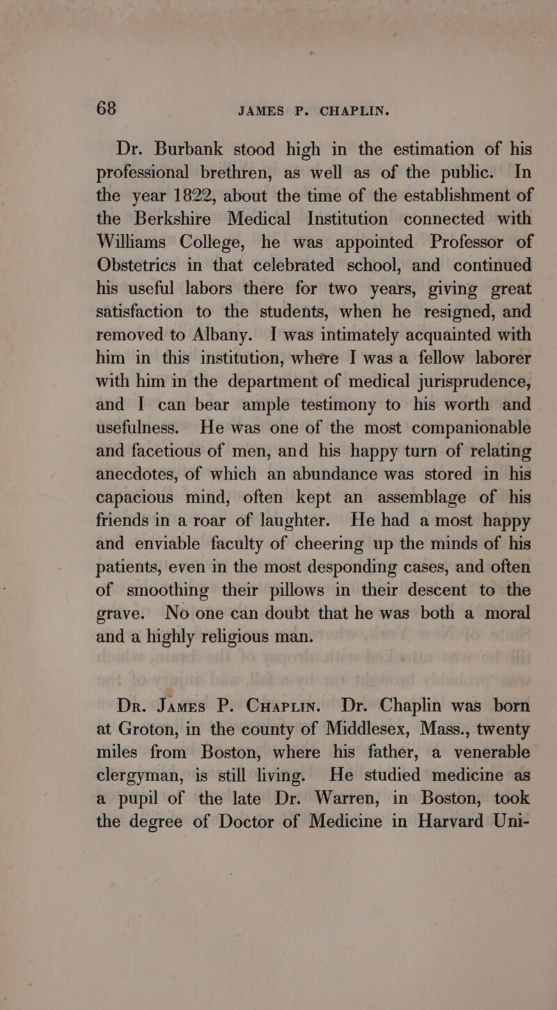 Dr. Burbank stood high in the estimation of his professional brethren, as well as of the public. In the year 1822, about the time of the establishment of the Berkshire Medical Institution connected with Willams College, he was appointed Professor of Obstetrics in that celebrated school, and continued his useful labors there for two years, giving great satisfaction to the students, when he resigned, and removed to Albany. I was intimately acquainted with him in this institution, where I was a fellow laborer with him in the department of medical jurisprudence, and | can bear ample testimony to his worth and usefulness. He was one of the most companionable and facetious of men, and his happy turn of relating anecdotes, of which an abundance was stored in his capacious mind, often kept an assemblage of his friends in a roar of laughter. He had a most happy and enviable faculty of cheering up the minds of his patients, even in the most desponding cases, and often — of smoothing their pillows in their descent to the grave. No one can doubt that he was both a moral and a highly religious man. Dr. James P. Cuapuin. Dr. Chaplin was born at Groton, in the county of Middlesex, Mass., twenty miles from Boston, where his father, a venerable clergyman, is still living. He studied medicine as a pupil of the late Dr. Warren, in Boston, took the degree of Doctor of Medicine in Harvard Uni-