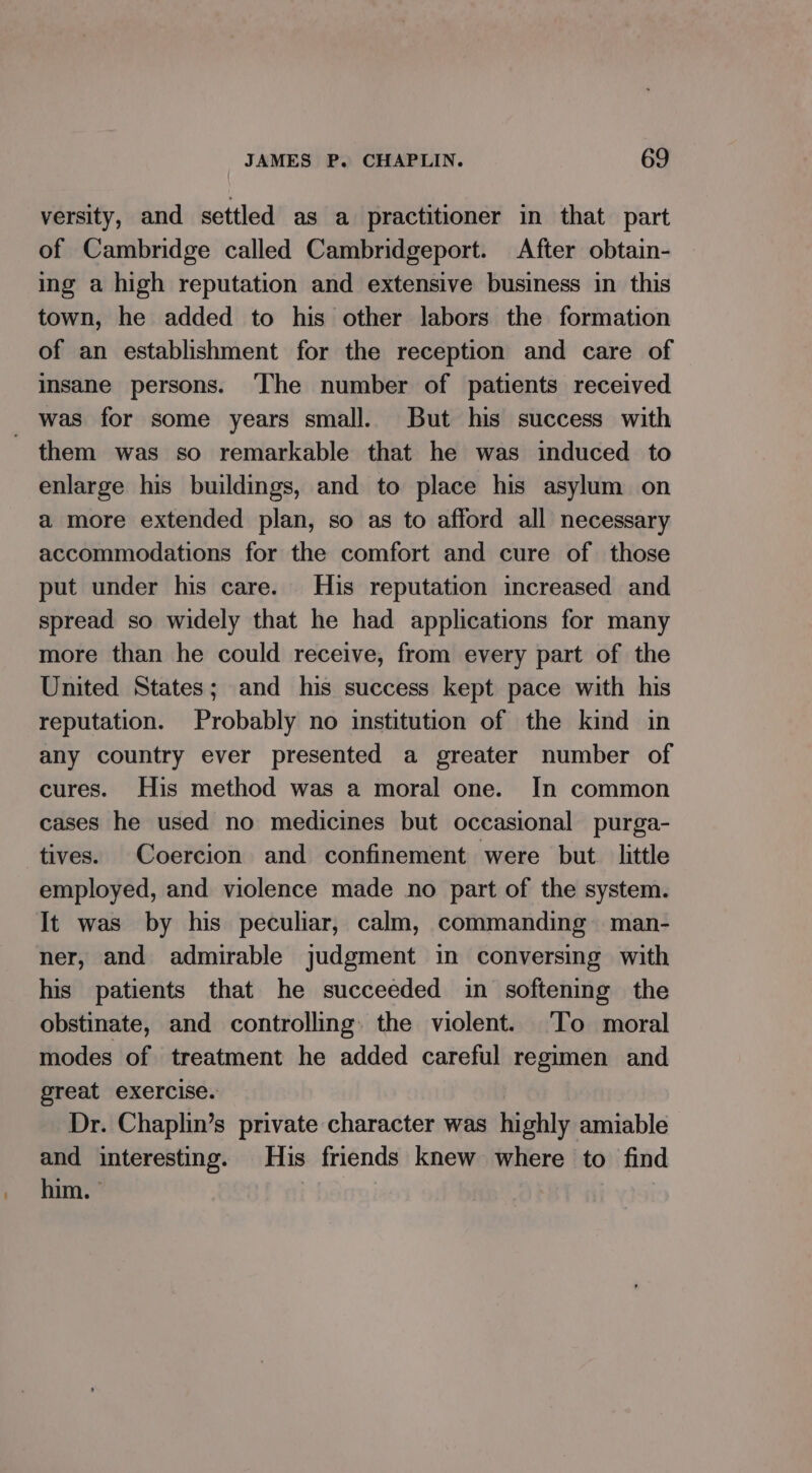 versity, and settled as a practitioner in that part of Cambridge called Cambridgeport. After obtain- ing a high reputation and extensive business in this town, he added to his other labors the formation of an establishment for the reception and care of insane persons. ‘The number of patients received _ was for some years small. But his success with them was so remarkable that he was induced to enlarge his buildings, and to place his asylum on a more extended plan, so as to afford all necessary accommodations for the comfort and cure of those put under his care. His reputation increased and spread so widely that he had applications for many more than he could receive, from every part of the United States; and his success kept pace with his reputation. Probably no institution of the kind in any country ever presented a greater number of cures. His method was a moral one. In common cases he used no medicines but occasional purga- tives. Coercion and confinement were but. little employed, and violence made no part of the system. It was by his peculiar, calm, commanding man- ner, and admirable judgment in conversing with his patients that he succeeded in softening the obstinate, and controlling. the violent. To moral modes of treatment he added careful regimen and great exercise. Dr. Chaplin’s private character was highly amiable and interesting. His friends knew where to find him. ° | |