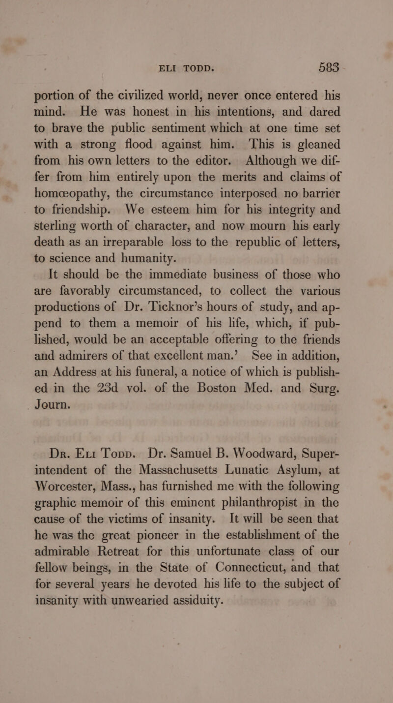 portion of the civilized world, never once entered his mind. He was honest in his intentions, and dared to brave the public sentiment which at one time set with a strong flood against him. This is gleaned from his own letters to the editor. Although we dif- fer from him entirely upon the merits and claims of homceopathy, the circumstance interposed no barrier to friendship. We esteem him for his integrity and sterling worth of character, and now mourn his early death as an irreparable loss to the republic of letters, to science and humanity. It should be the immediate business of those who are favorably circumstanced, to collect the various productions of Dr. Ticknor’s hours of study, and ap- pend to them a memoir of his life, which, if pub- lished, would be an acceptable offering to the friends and admirers of that excellent man.’ See in addition, an Address at his funeral, a notice of which is publish- ed in the 23d vol. of the Boston Med. and Surg. _ Journ. Dr. Ext Topp. Dr. Samuel B. Woodward, Super- intendent of the Massachusetts Lunatic Asylum, at Worcester, Mass., has furnished me with the following graphic memoir of this eminent philanthropist in the cause of the victims of insanity. It will be seen that he was the great pioneer in the establishment of the admirable Retreat for this unfortunate class of our fellow beings, in the State of Connecticut, and that for several years he devoted his life to the subject of insanity with unwearied assiduity.