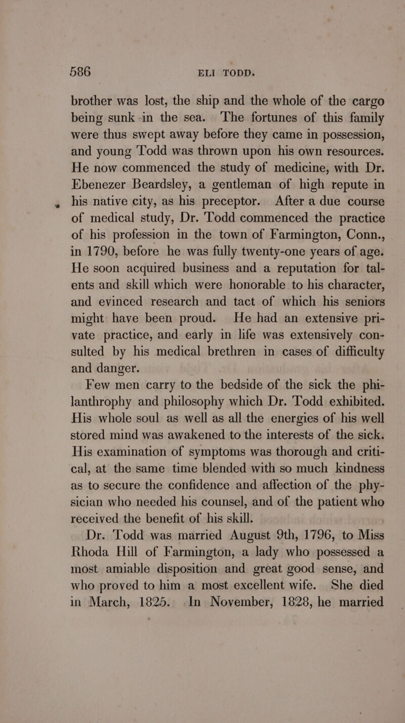 brother was lost, the ship and the whole of the cargo being sunk-in the sea. ‘The fortunes of this family were thus swept away before they came in possession, and young Todd was thrown upon his own resources. He now commenced the study of medicine, with Dr. Ebenezer Beardsley, a gentleman of high repute in his native city, as his preceptor. After a due course of medical study, Dr. ‘Todd commenced the practice of his profession in the town of Farmington, Conn., in 1790, before he was fully twenty-one years of age. He soon acquired business and a reputation for tal- ents and skill which were honorable to his character, and evinced research and tact of which his seniors might have been proud. He had an extensive pri- vate practice, and early in life was extensively con- sulted by his medical brethren in cases of difficulty and danger. Few men carry to the bedside of the sick the phi- lanthrophy and philosophy which Dr. ‘Todd exhibited. His whole soul as well as all the energies of his well stored mind was awakened to the interests of the sick. His examination of symptoms was thorough and criti- cal, at the same time blended with so much kindness as to secure the confidence and affection of the phy- sician who needed his counsel, and of the patient who received the benefit of his skill. Dr. ‘Todd was married August 9th, 1796, to Miss Rhoda Hill of Farmington, a lady who possessed a most amiable disposition and great good sense, and who proved to him a most excellent wife. She died in March, 1825. In November, 1828, he married