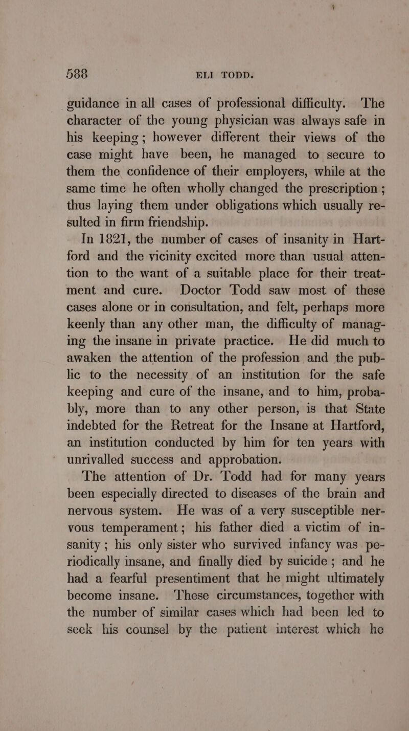 guidance in all cases of professional difficulty. The character of the young physician was always safe in his keeping ; however different their views of the case might have been, he managed to secure to them the confidence of their employers, while at the same time he often wholly changed the prescription ; thus laying them under obligations which usually re- sulted in firm friendship. In 1821, the number of cases of insanity in Hart- ford and the vicinity excited more than usual atten- tion to the want of a suitable place for their treat- ment and cure. Doctor ‘Todd saw most of these cases alone or in consultation, and felt, perhaps more keenly than any other man, the difficulty of manag- ing the insane in private practice. He did much to awaken the attention of the profession and the pub- lic to the necessity of an institution for the safe keeping and cure of the insane, and to him, proba- bly, more than to any other person, is that State indebted for the Retreat for the Insane at Hartford, an institution conducted by him for ten years with unrivalled success and approbation. The attention of Dr. Todd had for many years been especially directed to diseases of the brain and nervous system. He was of a very susceptible ner- vous temperament; his father died a victim of in- sanity ; his only sister who survived infancy was _ pe- riodically insane, and finally died by suicide ; and he had a fearful presentiment that he might ultimately become insane. These circumstances, together with the number of similar cases which had been led to seek his counsel by the patient interest which he