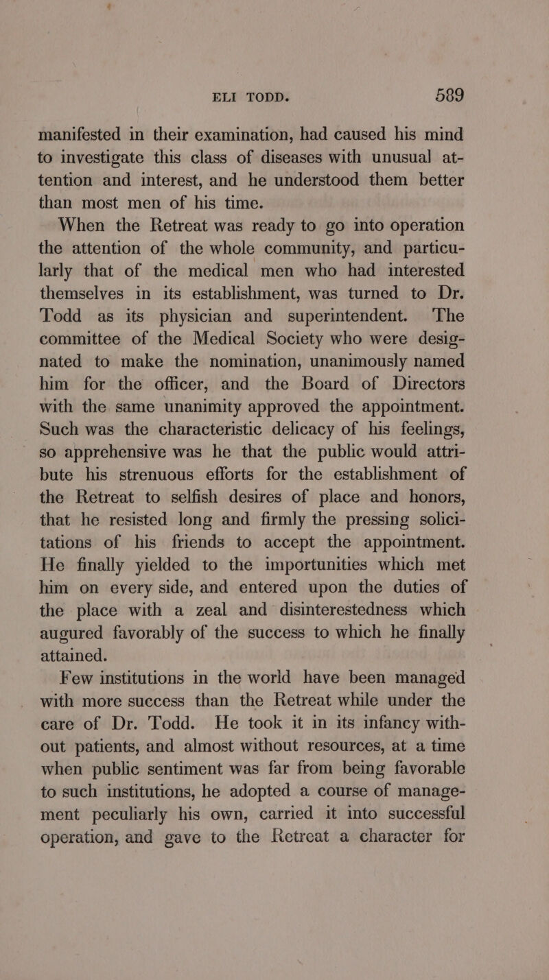 manifested in their examination, had caused his mind to investigate this class of diseases with unusual at- tention and interest, and he understood them better than most men of his time. When the Retreat was ready to go into operation the attention of the whole community, and particu- larly that of the medical men who had interested themselves in its establishment, was turned to Dr. Todd as its physician and superintendent. ‘The committee of the Medical Society who were desig- nated to make the nomination, unanimously named him for the officer, and the Board of Directors with the same unanimity approved the appointment. Such was the characteristic delicacy of his feelings, so apprehensive was he that the public would attri- bute his strenuous efforts for the establishment of the Retreat to selfish desires of place and honors, that he resisted long and firmly the pressing solici- tations of his friends to accept the appointment. He finally yielded to the importunities which met him on every side, and entered upon the duties of the place with a zeal and disinterestedness which augured favorably of the success to which he finally attained. Few institutions in the world have been managed with more success than the Retreat while under the care of Dr. Todd. He took it in its infancy with- out patients, and almost without resources, at a time when public sentiment was far from being favorable to such institutions, he adopted a course of manage- ment peculiarly his own, carried it into successful operation, and gave to the Retreat a character for