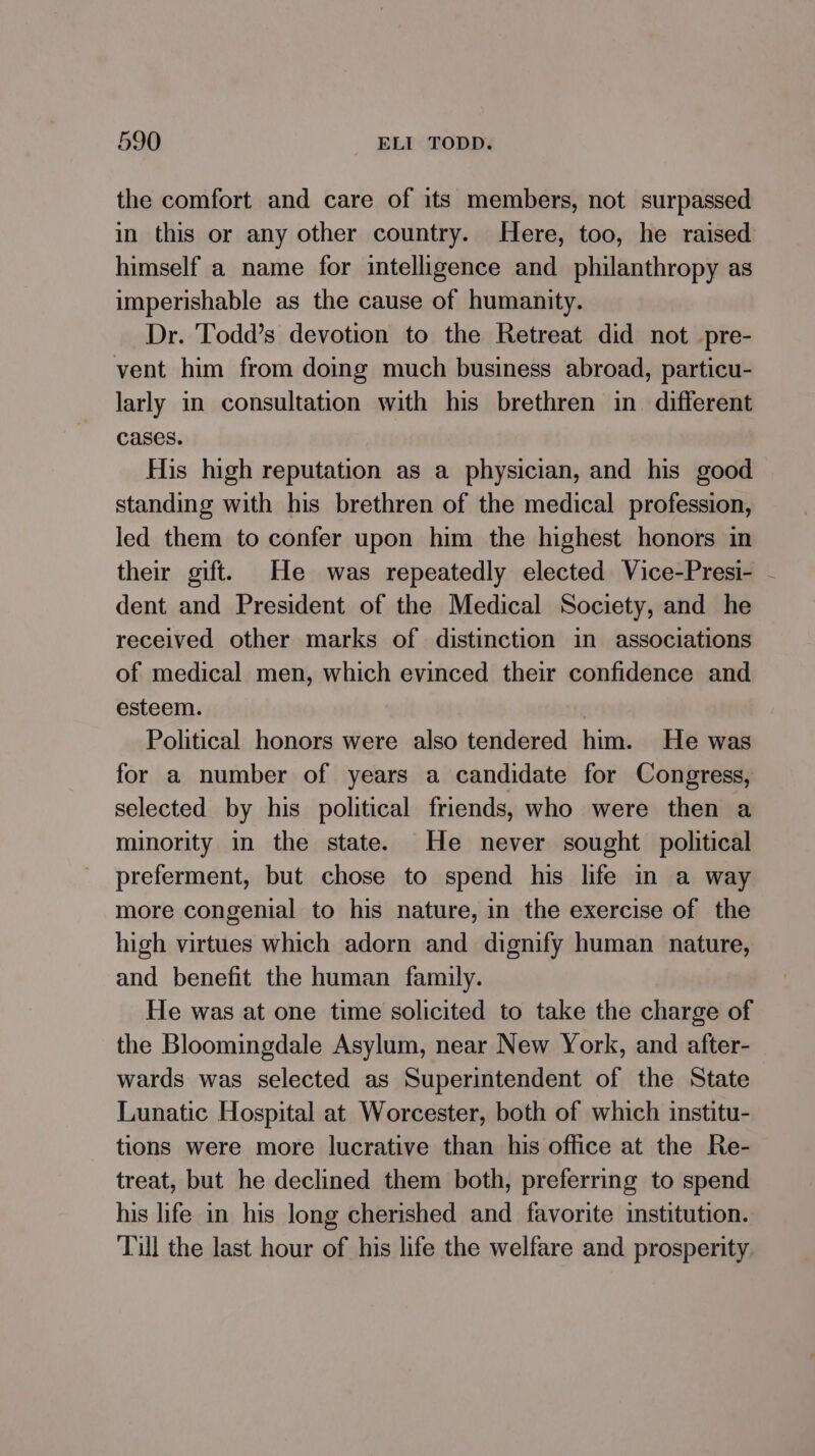 the comfort and care of its members, not surpassed in this or any other country. Here, too, he raised himself a name for intelligence and philanthropy as imperishable as the cause of humanity. Dr. Todd’s devotion to the Retreat did not _pre- vent him from doing much business abroad, particu- larly in consultation with his brethren in. different cases. His high reputation as a physician, and his good standing with his brethren of the medical profession, led them to confer upon him the highest honors in their gift. He was repeatedly elected Vice-Presi- - dent and President of the Medical Society, and he received other marks of distinction in associations of medical men, which evinced their confidence and esteem. Political honors were also tendered him. He was for a number of years a candidate for Congress, selected by his political friends, who were then a minority in the state. He never sought political preferment, but chose to spend his life in a way more congenial to his nature, in the exercise of the high virtues which adorn and dignify human nature, and benefit the human family. He was at one time solicited to take the charge of the Bloomingdale Asylum, near New York, and after- wards was selected as Superintendent of the State Lunatic Hospital at Worcester, both of which institu- tions were more lucrative than his office at the Re- treat, but he declined them both, preferring to spend his life in his long cherished and favorite institution. Till the last hour of his life the welfare and prosperity