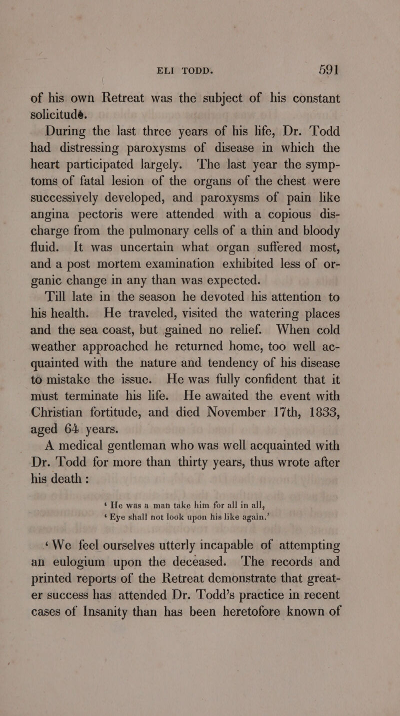 of his own Retreat was the subject of his constant solicitude. During the last three years of his life, Dr. Todd had distressing paroxysms of disease in which the heart participated largely. ‘The last year the symp- toms of fatal lesion of the organs of the chest. were successively developed, and paroxysms of pain like angina pectoris were attended with a copious dis- charge from the pulmonary cells of a thin and bloody fluid. It was uncertain what organ suffered most, and a post mortem examination exhibited less of or- ganic change in any than was expected. Till late in the season he devoted his attention to his health. He traveled, visited the watering places and the sea coast, but gained no relief. When cold weather approached he returned home, too well ac- quainted with the nature and tendency of his disease to mistake the issue. He was fully confident that it must terminate his life. He awaited the event with Christian fortitude, and died November 17th, 1833, aged 64 years. A medical gentleman who was well acquainted with Dr. Todd for more than thirty years, thus wrote after his death : ‘ He was a man take him for all in all, ‘ Eye shall not look upon his like again.’ ‘We feel ourselves utterly incapable of attempting an eulogium upon the deceased. ‘The records and printed reports of the Retreat demonstrate that great- er success has attended Dr. ‘Todd’s practice in recent cases of Insanity than has been heretofore known of