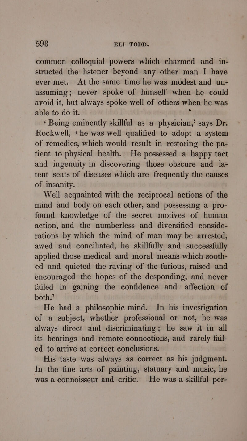 common colloquial powers which charmed and in- structed the listener beyond any other man I have ever met. At the same time he was modest and un- assuming; never spoke of himself when he could avoid it, but always spoke well of others when he was able to do it. x ‘ Being eminently skillful as a physician,’ says Dr. Rockwell, ‘he was well qualified to adopt a system of remedies, which would result in restoring the pa- tient to physical health. He possessed a happy tact and ingenuity in discovering those obscure and _ la- tent seats of diseases which are frequently the causes of insanity. Well acquainted with the reciprocal actions of the mind and body on each other, and possessing a pro- found knowledge of the secret motives of human action, and the numberless and diversified conside- rations by which the mind of man may be arrested, awed and conciliated, he skillfully and successfully applied those medical and moral means which sooth- ed and quieted the raving of the furious, raised and encouraged the hopes of the desponding, and never failed in gaining the confidence and affection of both.’ He had a philosophic mind. In his investigation of a subject, whether professional or not, he was always direct and discriminating; he saw it in all its bearmgs and remote connections, and rarely fail- ed to arrive at correct conclusions. His taste was always as correct as his judgment. In the fine arts of painting, statuary and music, he was a connoisseur and critic. He was a skillful per-