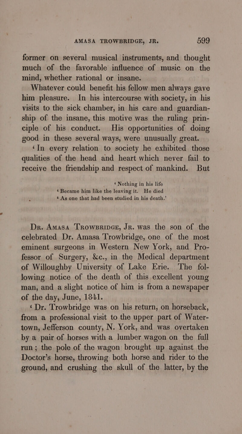 former on several musical instruments, and thought much of the favorable influence of music on the mind, whether rational or insane. Whatever could benefit his fellow men always gave him pleasure. In his intercourse with society, in his visits to the sick chamber, in his care and guardian- ship of the insane, this motive was the ruling prin- ciple of his conduct. His opportunities of doing good in these several ways, were unusually great. ‘In every relation to society he exhibited those qualities of the head and heart which never fail to receive the friendship and respect of mankind. But ‘ Nothing in his life ‘Became him like the leaving it. He died * As one that had been studied in his death.’ Dr. Amasa ‘TROWBRIDGE, JR. was the son of the celebrated Dr. Amasa ‘Trowbridge, one of the most eminent surgeons in Western New York, and Pro- fessor of Surgery, &amp;c., in the Medical department of Willoughby University of Lake Erie. The fol- lowing notice of the death of this-excellent young man, and a slight notice of him is from a newspaper of the day, June, 1841. ‘ Dr. Trowbridge was on his return, on horseback, from a professional visit to the upper part of Water- town, Jefferson county, N. York, and was overtaken by a pair of horses with a lumber wagon on the full run; the pole of the wagon brought up against the Doctor’s horse, throwing both horse and rider to the ground, and crushing the skull of the latter, by the