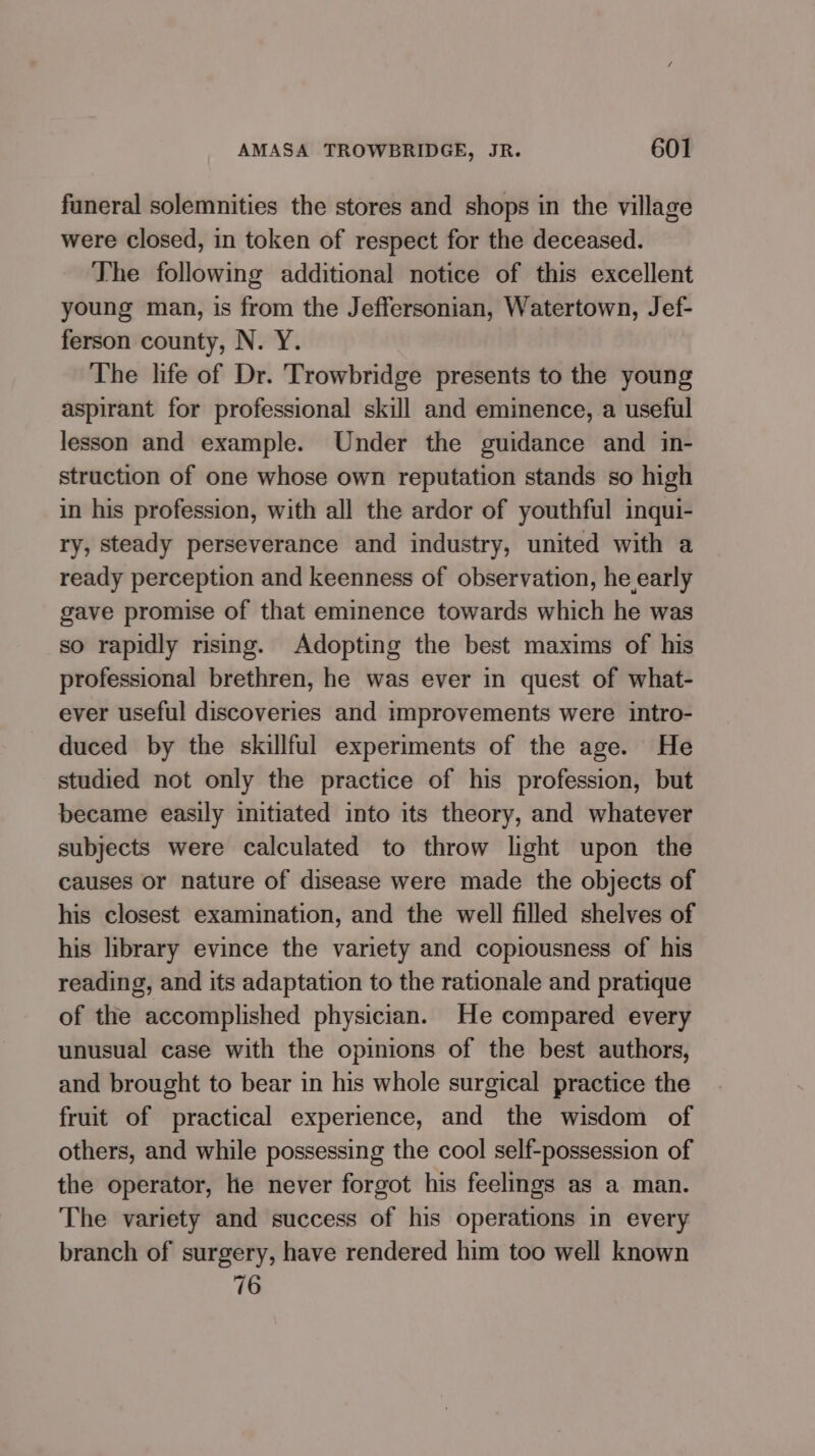 funeral solemnities the stores and shops in the village were closed, in token of respect for the deceased. The following additional notice of this excellent young man, is from the Jeffersonian, Watertown, Jef- ferson county, N. Y. The life of Dr. Trowbridge presents to the young aspirant for professional skill and eminence, a useful lesson and example. Under the guidance and in- struction of one whose own reputation stands so high in his profession, with all the ardor of youthful inqui- ry, steady perseverance and industry, united with a ready perception and keenness of observation, he early gave promise of that eminence towards which he was so rapidly rising. Adopting the best maxims of his professional brethren, he was ever in quest of what- ever useful discoveries and improvements were intro- duced by the skillful experiments of the age. He studied not only the practice of his profession, but became easily initiated into its theory, and whatever subjects were calculated to throw light upon the causes or nature of disease were made the objects of his closest examination, and the well filled shelves of his library evince the variety and copiousness of his reading, and its adaptation to the rationale and pratique of the accomplished physician. He compared every unusual case with the opinions of the best authors, and brought to bear in his whole surgical practice the fruit of practical experience, and the wisdom of others, and while possessing the cool self-possession of the operator, he never forgot his feelings as a man. The variety and success of his operations in every branch of surgery, have rendered him too well known 76