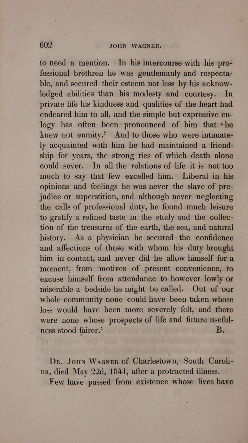 to need a mention. In his intercourse with his pro- fessional brethren he was gentlemanly and respecta- ble, and secured their esteem not less by his acknow- ledged abilities than his modesty and courtesy. In private life his kindness and qualities of the heart had endeared him to all, and the simple but expressive eu- logy has often been pronounced of him that ‘he knew not enmity.’ And to those who were intimate- ly acquainted with him he had maintained a friend- ship for years, the strong ties of which death alone could sever. In all the relations of life it is not too much to say that few excelled him. Liberal in his opinions and feelings he was never the slave of pre- judice or superstition, and although never neglecting the calls of professional duty, he found much leisure to gratify a refined taste in the study and the collec- tion of the treasures of the earth, the sea, and natural history. As a physician he secured the confidence and affections of those with whom his duty brought him in contact, and never did he allow himself for a moment, from motives of present convenience, to excuse himself from attendance to however lowly or miserable a bedside he might be called. Out of our whole community none could have been taken whose loss would have been more severely felt, and there were none whose prospects of life and future useful- ness stood fairer.’ B. Dr. Jonn Waaner of Charlestown,’ South Caroli- na, died May 22d, 1841, after a protracted illness. Few have passed from existence whose lives have