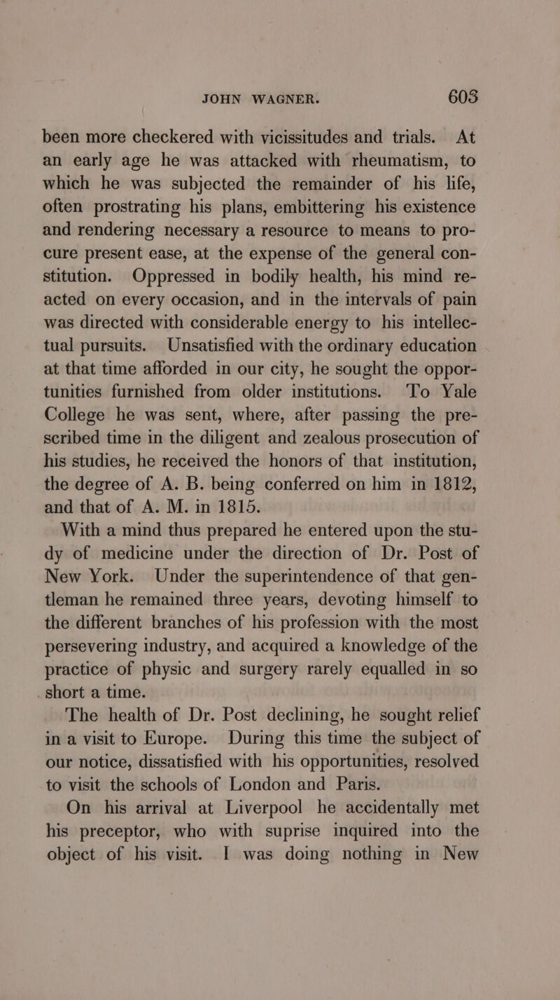 been more checkered with vicissitudes and trials. At an early age he was attacked with rheumatism, to which he was subjected the remainder of his life, often prostrating his plans, embittering his existence and rendering necessary a resource to means to pro- cure present ease, at the expense of the general con- stitution. Oppressed in bodily health, his mind re- acted on every occasion, and in the intervals of pain was directed with considerable energy to his intellec- tual pursuits. Unsatisfied with the ordinary education at that time afforded in our city, he sought the oppor- tunities furnished from older institutions. To Yale College he was sent, where, after passing the pre- scribed time in the diligent and zealous prosecution of his studies, he received the honors of that institution, the degree of A. B. being conferred on him in 1812, and that of A. M. in 1815. With a mind thus prepared he entered upon the stu- dy of medicine under the direction of Dr. Post of New York. Under the superintendence of that gen- tleman he remained three years, devoting himself to the different branches of his profession with the most persevering industry, and acquired a knowledge of the practice of physic and surgery rarely equalled in so short a time. The health of Dr. Post declining, he sought relief in a visit to Europe. During this time the subject of our notice, dissatisfied with his opportunities, resolved to visit the schools of London and Paris. On his arrival at Liverpool he accidentally met his preceptor, who with suprise inquired into the object of his visit. I was doing nothing in New