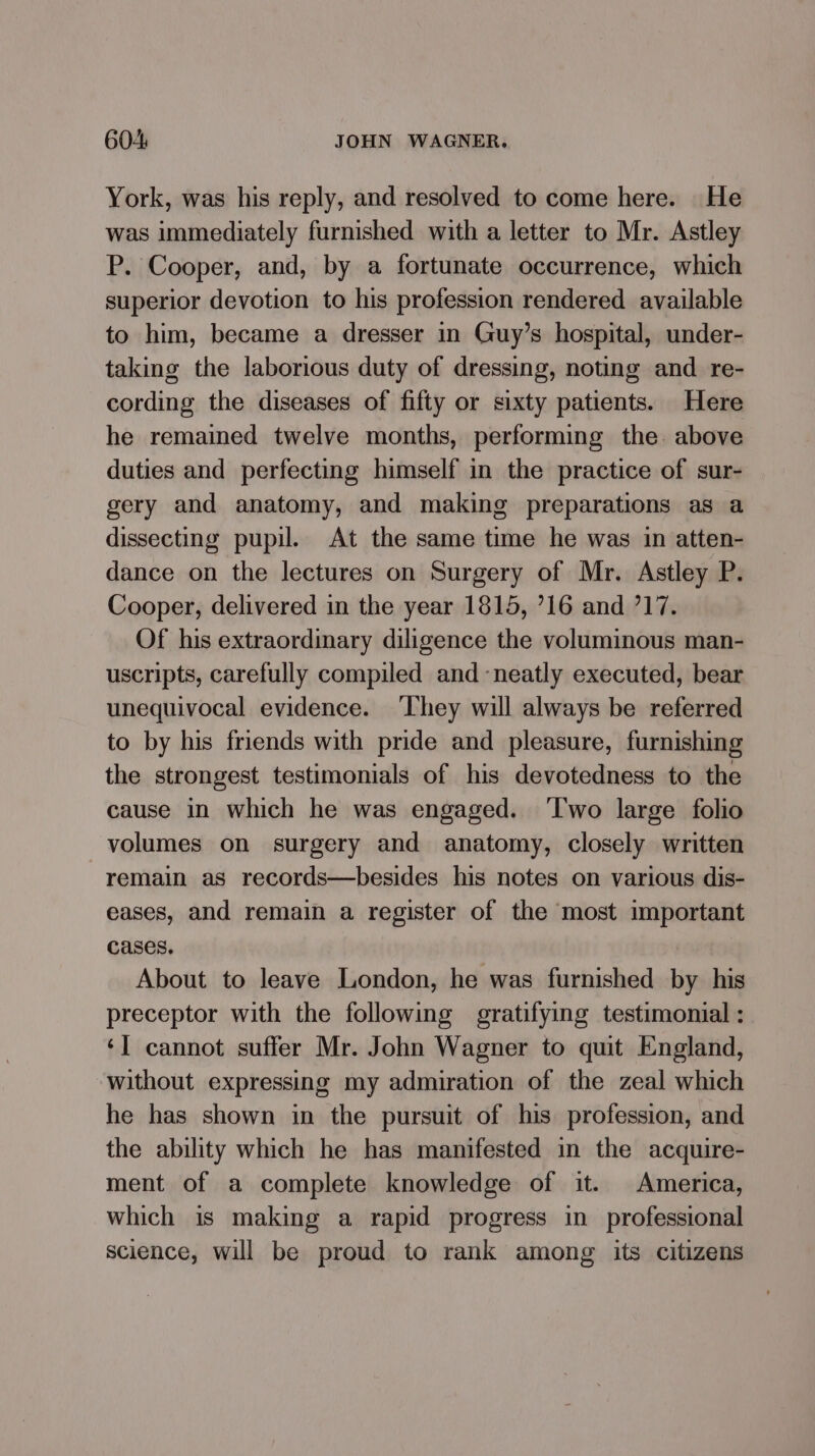 York, was his reply, and resolved to come here. He was immediately furnished with a letter to Mr. Astley P. Cooper, and, by a fortunate occurrence, which superior devotion to his profession rendered available to him, became a dresser in Guy’s hospital, under- taking the laborious duty of dressing, noting and re- cording the diseases of fifty or sixty patients. Here he remained twelve months, performing the. above duties and perfecting himself in the practice of sur- gery and anatomy, and making preparations as a dissecting pupil. At the same time he was in atten- dance on the lectures on Surgery of Mr. Astley P. Cooper, delivered in the year 1815, ’16 and 717. Of his extraordinary diligence the voluminous man- uscripts, carefully compiled and -neatly executed, bear unequivocal evidence. ‘Lhey will always be referred to by his friends with pride and pleasure, furnishing the strongest testimonials of his devotedness to the cause in which he was engaged. ‘Iwo large folio volumes on surgery and anatomy, closely written remain as records—besides his notes on various dis- eases, and remain a register of the most important cases. About to leave London, he was furnished by his preceptor with the following gratifying testimonial : ‘] cannot suffer Mr. John Wagner to quit England, without expressing my admiration of the zeal which he has shown in the pursuit of his profession, and the ability which he has manifested in the acquire- ment of a complete knowledge of it. America, which is making a rapid progress in_ professional science, will be proud to rank among its citizens