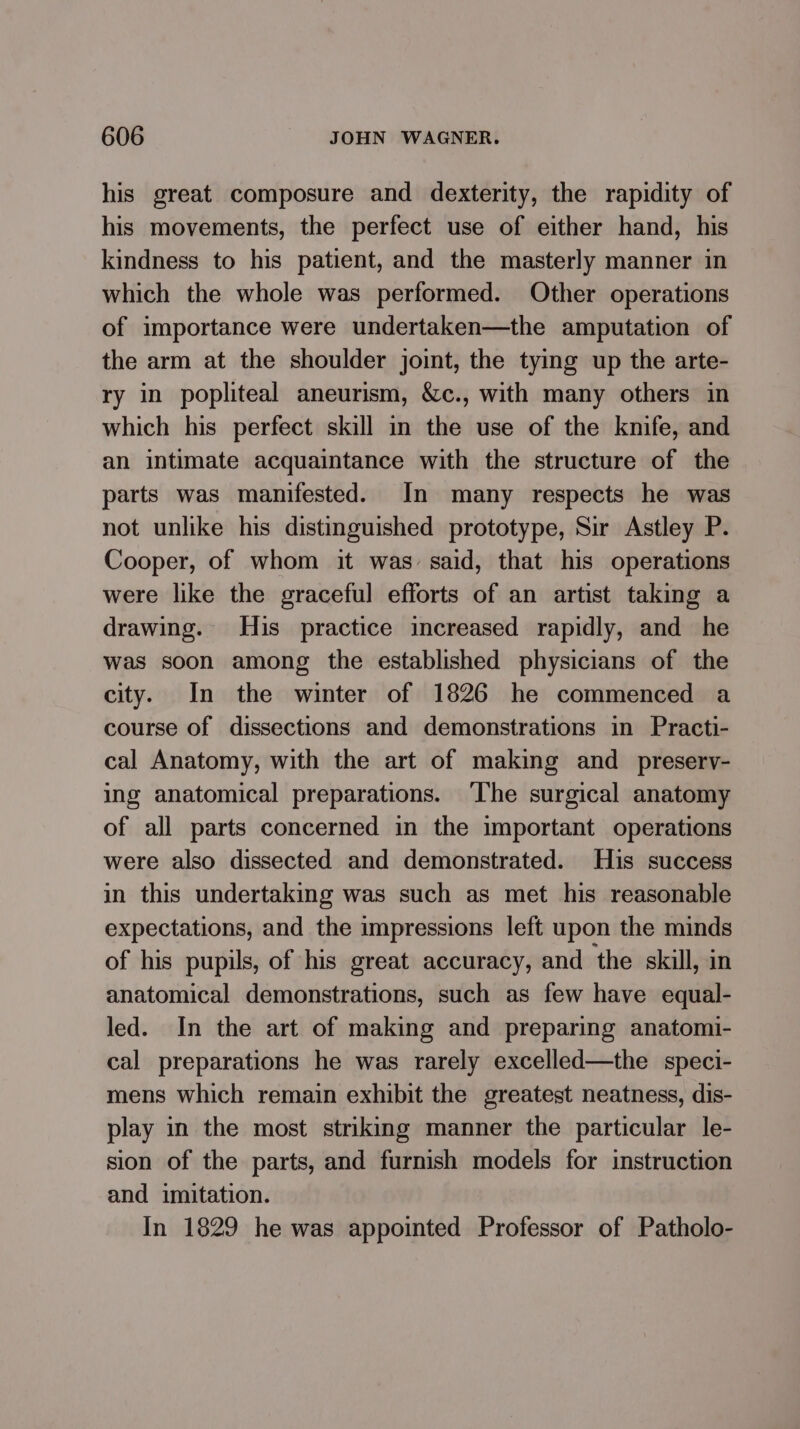 his great composure and dexterity, the rapidity of his movements, the perfect use of either hand, his kindness to his patient, and the masterly manner in which the whole was performed. Other operations of importance were undertaken—the amputation of the arm at the shoulder joint, the tying up the arte- ry in popliteal aneurism, &amp;c., with many others in which his perfect skill in the use of the knife, and an intimate acquaintance with the structure of the parts was manifested. In many respects he was not unlike his distinguished prototype, Sir Astley P. Cooper, of whom it was said, that his operations were like the graceful efforts of an artist taking a drawing. His practice increased rapidly, and he was soon among the established physicians of the city. In the winter of 1826 he commenced a course of dissections and demonstrations in Practi- cal Anatomy, with the art of making and _preserv- ing anatomical preparations. The surgical anatomy of all parts concerned in the important operations were also dissected and demonstrated. His success in this undertaking was such as met his reasonable expectations, and the impressions left upon the minds of his pupils, of his great accuracy, and the skill, in anatomical demonstrations, such as few have equal- led. In the art of making and preparing anatomi- cal preparations he was rarely excelled—the speci- mens which remain exhibit the greatest neatness, dis- play in the most striking manner the particular le- sion of the parts, and furnish models for instruction and imitation. In 1829 he was appointed Professor of Patholo-