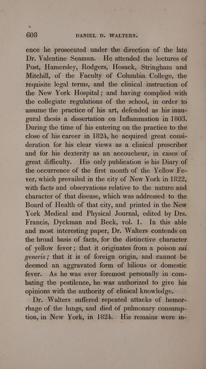 ence he prosecuted under the direction of the late Dr. Valentine Seaman. He attended the lectures of Post, Hamersley, Rodgers, Hosack, Stringham and Mitchill, of the Faculty of Columbia College, the requisite legal terms, and the clinical. instruction of the New York Hospital; and having complied with the collegiate regulations ofthe school, in order to assume the practice of his art, defended as his inau- sural thesis a dissertation on Inflammation in 1803. During the time of his entering on the practice to the close of his career in 1824, he acquired great consi- deration for his clear views as a clinical prescriber and for his dexterity as an accoucheur, in cases of great difficulty. His only publication is his Diary of the occurrence of the first month of the Yellow Fe- ver, which prevailed in the city of New York in 1822, with facts and observations relative to the nature and character of that disease, which was addressed to the Board of Health of that city, and printed in the New York Medical and Physical Journal, edited by Drs. Francis, Dyckman and Beck, vol. 1. In this able and most interesting paper, Dr. Walters contends on the broad basis of facts, for the distinctive character of yellow fever; that it originates from a poison swt generis; that it is of foreign origin, and cannot be deemed an aggravated form of bilious or domestic fever. As he was ever foremost personally in com- bating the pestilence, he was authorized to give his opinions with the authority of clinical knowledge. Dr. Walters suffered repeated attacks of hemor- rhage of the lungs, and died of pulmonary consump- tion, in New York, in 1824. His remains were in-