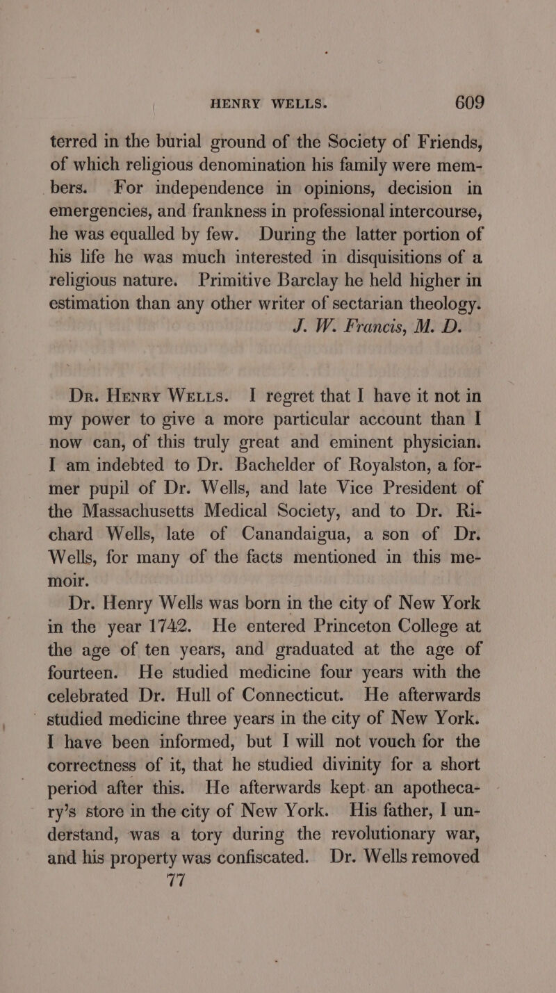 terred in the burial ground of the Society of Friends, of which religious denomination his family were mem- bers. For independence in opinions, decision in emergencies, and frankness in professional intercourse, he was equalled by few. During the latter portion of his life he was much interested in disquisitions of a religious nature. Primitive Barclay he held higher in estimation than any other writer of sectarian theology. J. W. Francis, M. D. Dr. Henry We tts. I regret that I have it not in my power to give a more particular account than I now can, of this truly great and eminent physician. I am indebted to Dr. Bachelder of Royalston, a for- mer pupil of Dr. Wells, and late Vice President of the Massachusetts Medical Society, and to Dr. Ri- chard Wells, late of Canandaigua, a son of Dr. Wells, for many of the facts mentioned in this me- moir. Dr. Henry Wells was born in the city of New York in the year 1742. He entered Princeton College at the age of ten years, and graduated at the age of fourteen. He studied medicine four years with the celebrated Dr. Hull of Connecticut. He afterwards studied medicine three years in the city of New York. I have been informed, but I will not vouch for the correctness of it, that he studied divinity for a short period after this. He afterwards kept. an apotheca- ry’s store in the city of New York. His father, I un- derstand, was a tory during the revolutionary war, and his property was confiscated. Dr. Wells removed 77